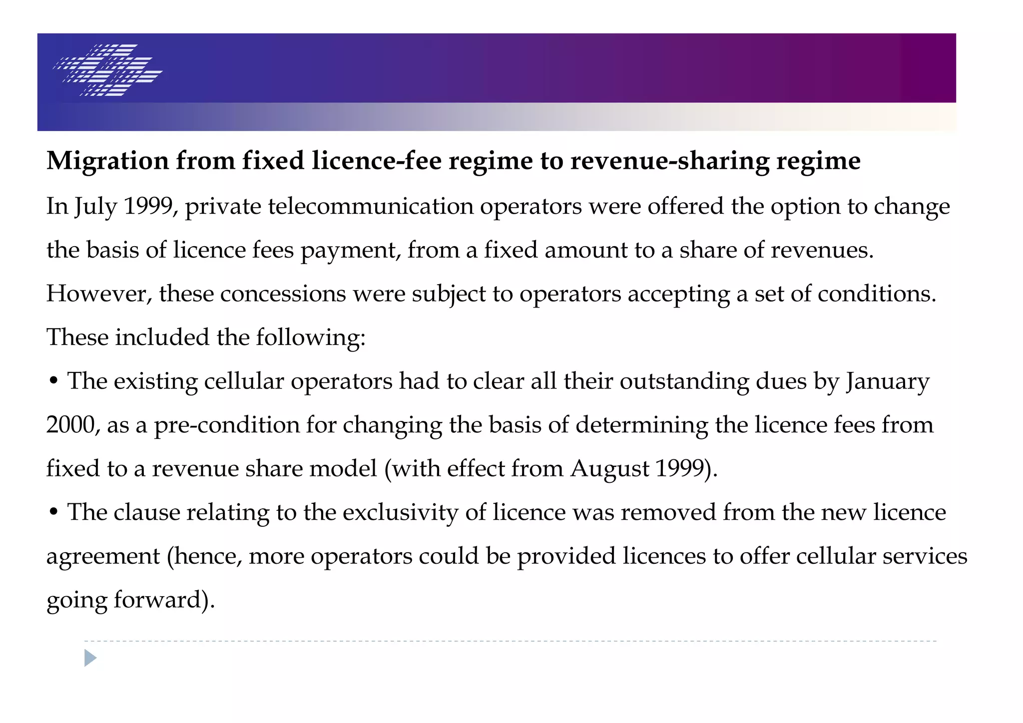 Migration from fixed licence-fee regime to revenue-sharing regime
In July 1999, private telecommunication operators were offered the option to change
the basis of licence fees payment, from a fixed amount to a share of revenues.
However, these concessions were subject to operators accepting a set of conditions.
These included the following:
• The existing cellular operators had to clear all their outstanding dues by January
2000, as a pre-condition for changing the basis of determining the licence fees from
fixed to a revenue share model (with effect from August 1999).
• The clause relating to the exclusivity of licence was removed from the new licence
agreement (hence, more operators could be provided licences to offer cellular services
going forward).
 