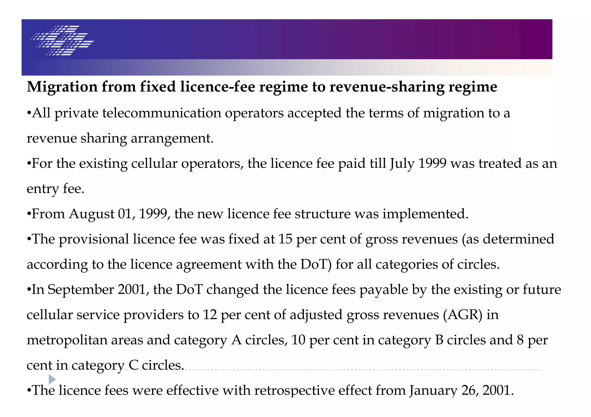 Migration from fixed licence-fee regime to revenue-sharing regime
•All private telecommunication operators accepted the terms of migration to a
revenue sharing arrangement.
•For the existing cellular operators, the licence fee paid till July 1999 was treated as an
entry fee.
•From August 01, 1999, the new licence fee structure was implemented.
•The provisional licence fee was fixed at 15 per cent of gross revenues (as determined
according to the licence agreement with the DoT) for all categories of circles.
•In September 2001, the DoT changed the licence fees payable by the existing or future
cellular service providers to 12 per cent of adjusted gross revenues (AGR) in
metropolitan areas and category A circles, 10 per cent in category B circles and 8 per
cent in category C circles.
•The licence fees were effective with retrospective effect from January 26, 2001.
 
