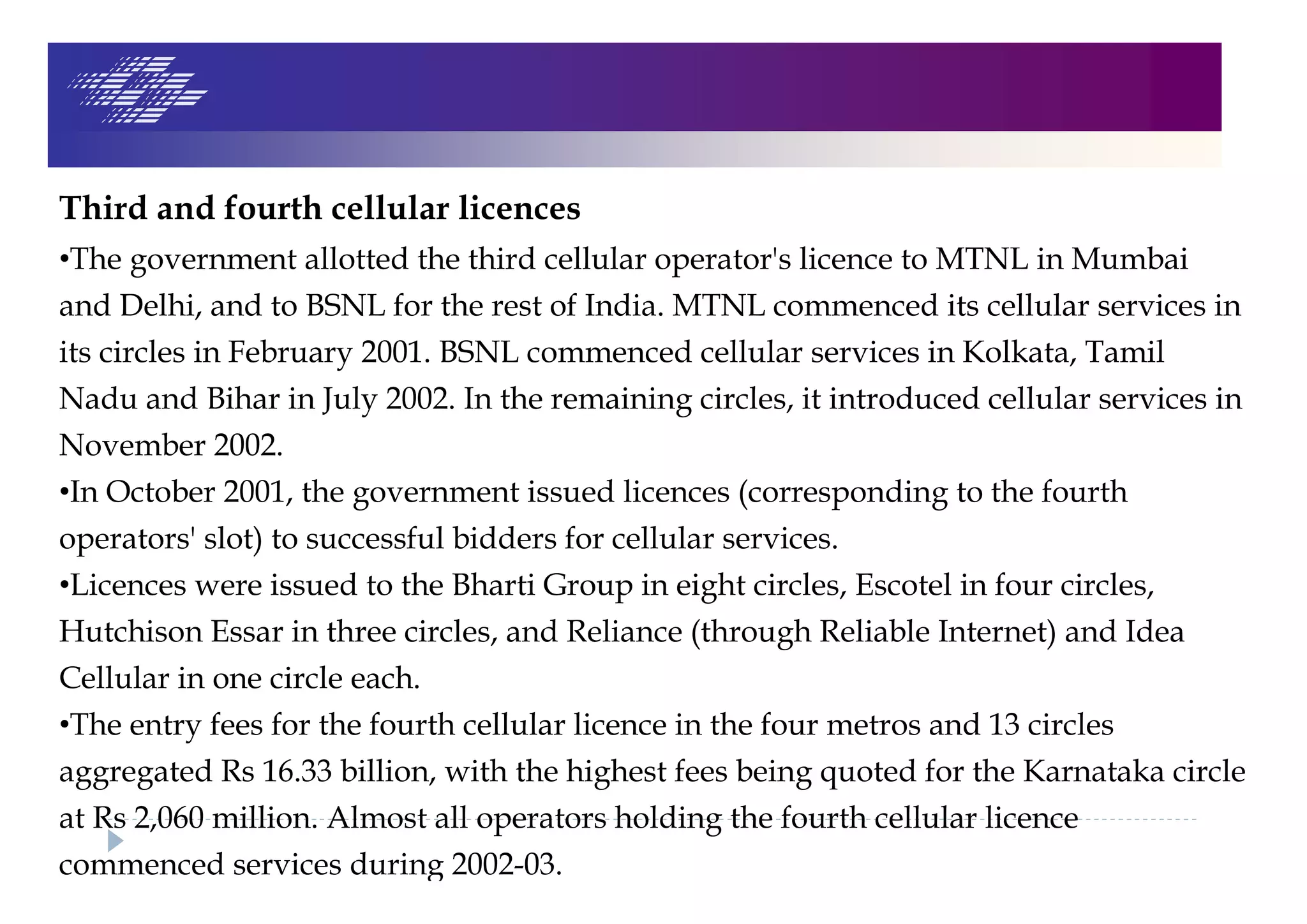 Third and fourth cellular licences
•The government allotted the third cellular operator's licence to MTNL in Mumbai
and Delhi, and to BSNL for the rest of India. MTNL commenced its cellular services in
its circles in February 2001. BSNL commenced cellular services in Kolkata, Tamil
Nadu and Bihar in July 2002. In the remaining circles, it introduced cellular services in
November 2002.
•In October 2001, the government issued licences (corresponding to the fourth
operators' slot) to successful bidders for cellular services.
•Licences were issued to the Bharti Group in eight circles, Escotel in four circles,
Hutchison Essar in three circles, and Reliance (through Reliable Internet) and Idea
Cellular in one circle each.
•The entry fees for the fourth cellular licence in the four metros and 13 circles
aggregated Rs 16.33 billion, with the highest fees being quoted for the Karnataka circle
at Rs 2,060 million. Almost all operators holding the fourth cellular licence
commenced services during 2002-03.
 