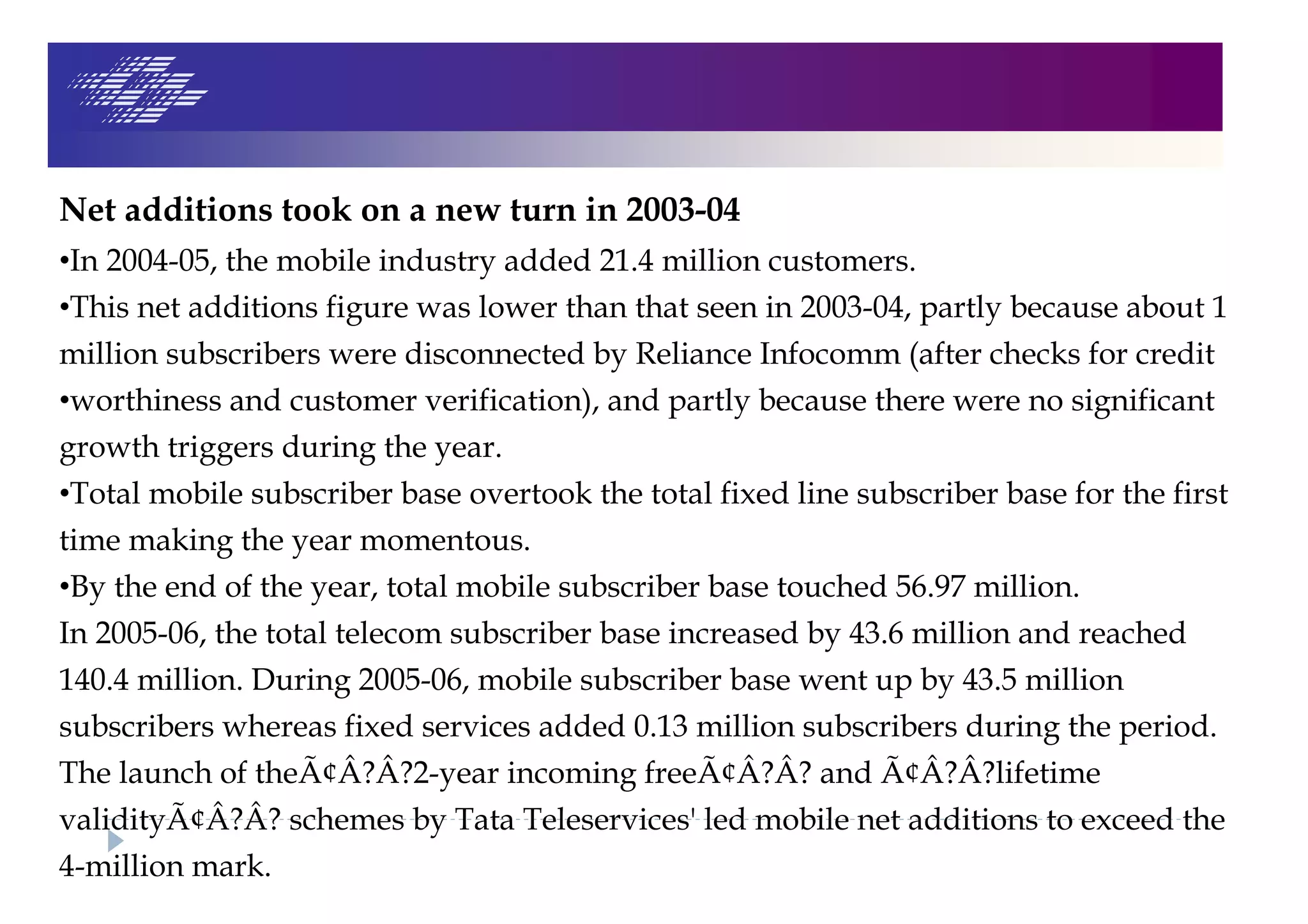 Net additions took on a new turn in 2003-04
•In 2004-05, the mobile industry added 21.4 million customers.
•This net additions figure was lower than that seen in 2003-04, partly because about 1
million subscribers were disconnected by Reliance Infocomm (after checks for credit
•worthiness and customer verification), and partly because there were no significant
growth triggers during the year.
•Total mobile subscriber base overtook the total fixed line subscriber base for the first
time making the year momentous.
•By the end of the year, total mobile subscriber base touched 56.97 million.
In 2005-06, the total telecom subscriber base increased by 43.6 million and reached
140.4 million. During 2005-06, mobile subscriber base went up by 43.5 million
subscribers whereas fixed services added 0.13 million subscribers during the period.
The launch of theÃ¢Â?Â?2-year incoming freeÃ¢Â?Â? and Ã¢Â?Â?lifetime
validityÃ¢Â?Â? schemes by Tata Teleservices' led mobile net additions to exceed the
4-million mark.
 