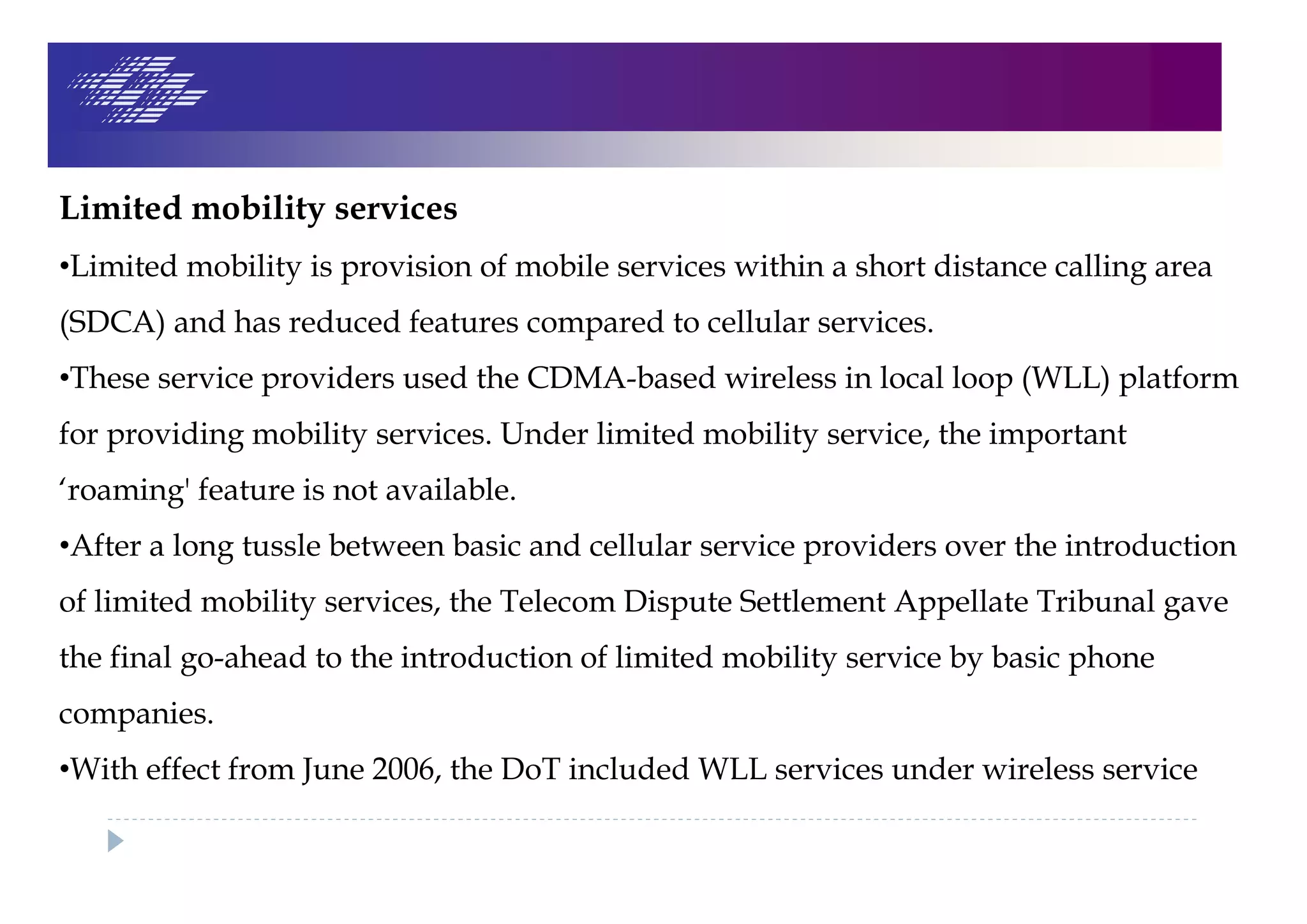 Limited mobility services
•Limited mobility is provision of mobile services within a short distance calling area
(SDCA) and has reduced features compared to cellular services.
•These service providers used the CDMA-based wireless in local loop (WLL) platform
for providing mobility services. Under limited mobility service, the important
‘roaming' feature is not available.
•After a long tussle between basic and cellular service providers over the introduction
of limited mobility services, the Telecom Dispute Settlement Appellate Tribunal gave
the final go-ahead to the introduction of limited mobility service by basic phone
companies.
•With effect from June 2006, the DoT included WLL services under wireless service
 