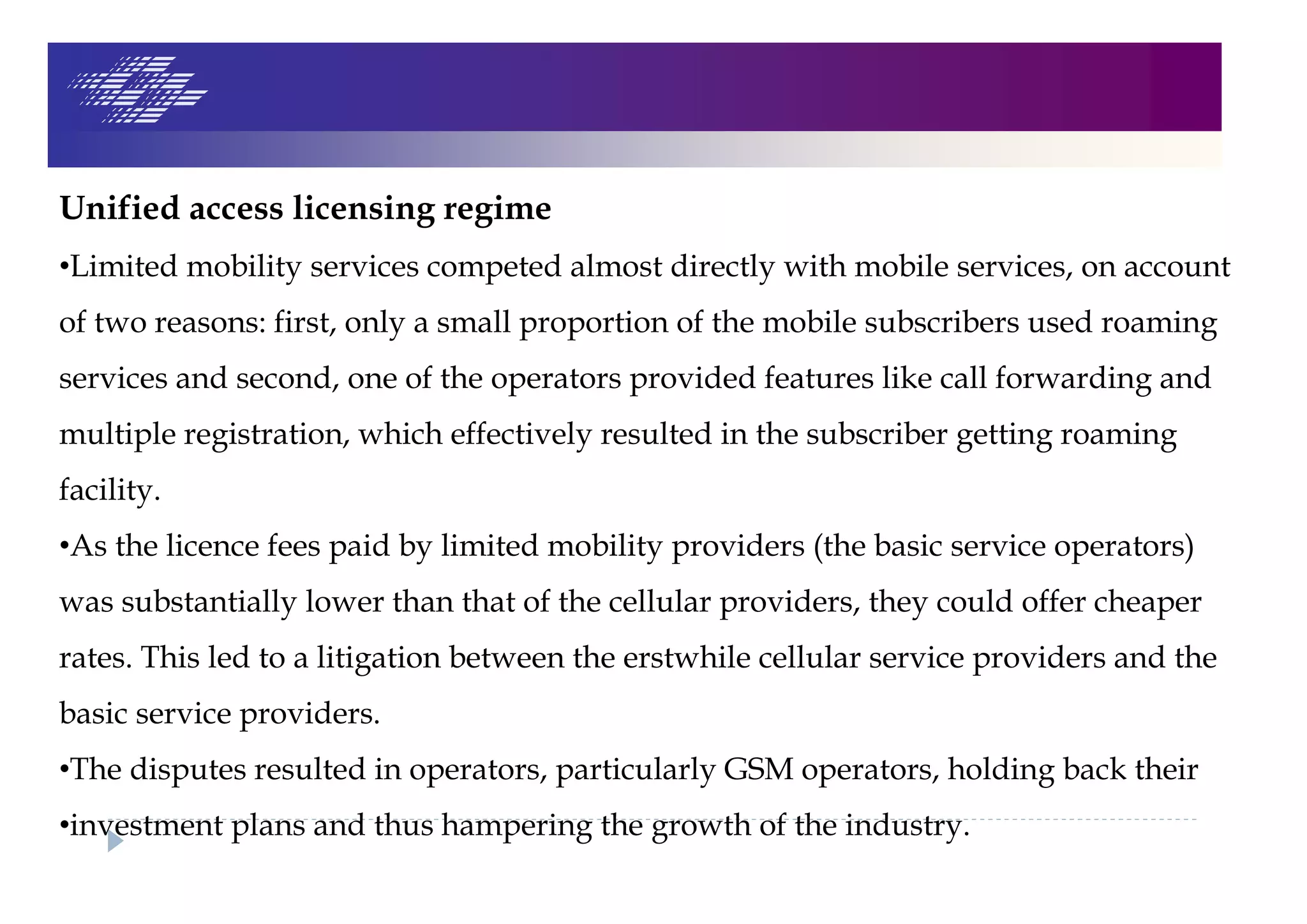 Unified access licensing regime
•Limited mobility services competed almost directly with mobile services, on account
of two reasons: first, only a small proportion of the mobile subscribers used roaming
services and second, one of the operators provided features like call forwarding and
multiple registration, which effectively resulted in the subscriber getting roaming
facility.
•As the licence fees paid by limited mobility providers (the basic service operators)
was substantially lower than that of the cellular providers, they could offer cheaper
rates. This led to a litigation between the erstwhile cellular service providers and the
basic service providers.
•The disputes resulted in operators, particularly GSM operators, holding back their
•investment plans and thus hampering the growth of the industry.
 