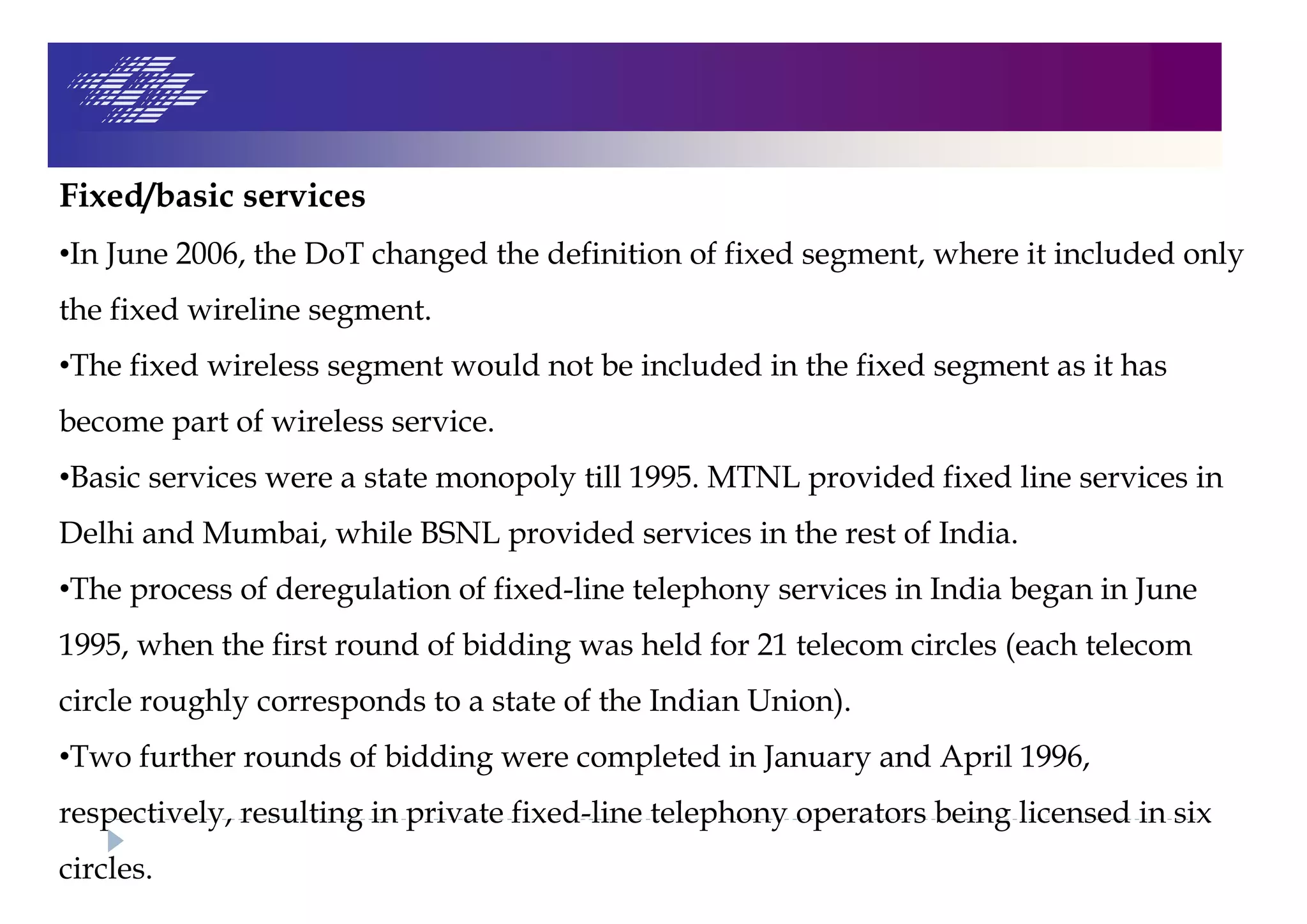Fixed/basic services
•In June 2006, the DoT changed the definition of fixed segment, where it included only
the fixed wireline segment.
•The fixed wireless segment would not be included in the fixed segment as it has
become part of wireless service.
•Basic services were a state monopoly till 1995. MTNL provided fixed line services in
Delhi and Mumbai, while BSNL provided services in the rest of India.
•The process of deregulation of fixed-line telephony services in India began in June
1995, when the first round of bidding was held for 21 telecom circles (each telecom
circle roughly corresponds to a state of the Indian Union).
•Two further rounds of bidding were completed in January and April 1996,
respectively, resulting in private fixed-line telephony operators being licensed in six
circles.
 