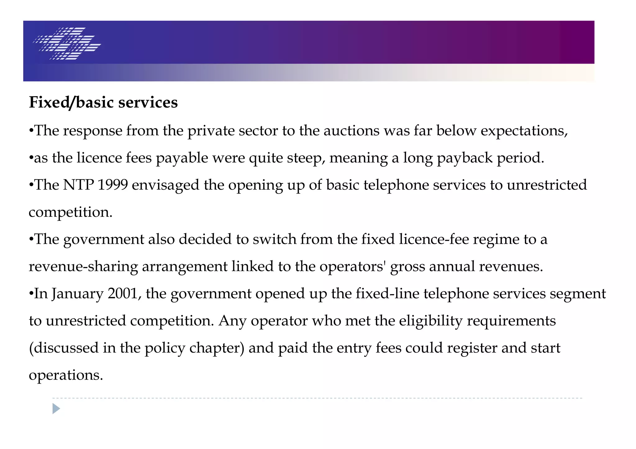 Fixed/basic services
•The response from the private sector to the auctions was far below expectations,
•as the licence fees payable were quite steep, meaning a long payback period.
•The NTP 1999 envisaged the opening up of basic telephone services to unrestricted
competition.
•The government also decided to switch from the fixed licence-fee regime to a
revenue-sharing arrangement linked to the operators' gross annual revenues.
•In January 2001, the government opened up the fixed-line telephone services segment
to unrestricted competition. Any operator who met the eligibility requirements
(discussed in the policy chapter) and paid the entry fees could register and start
operations.
 