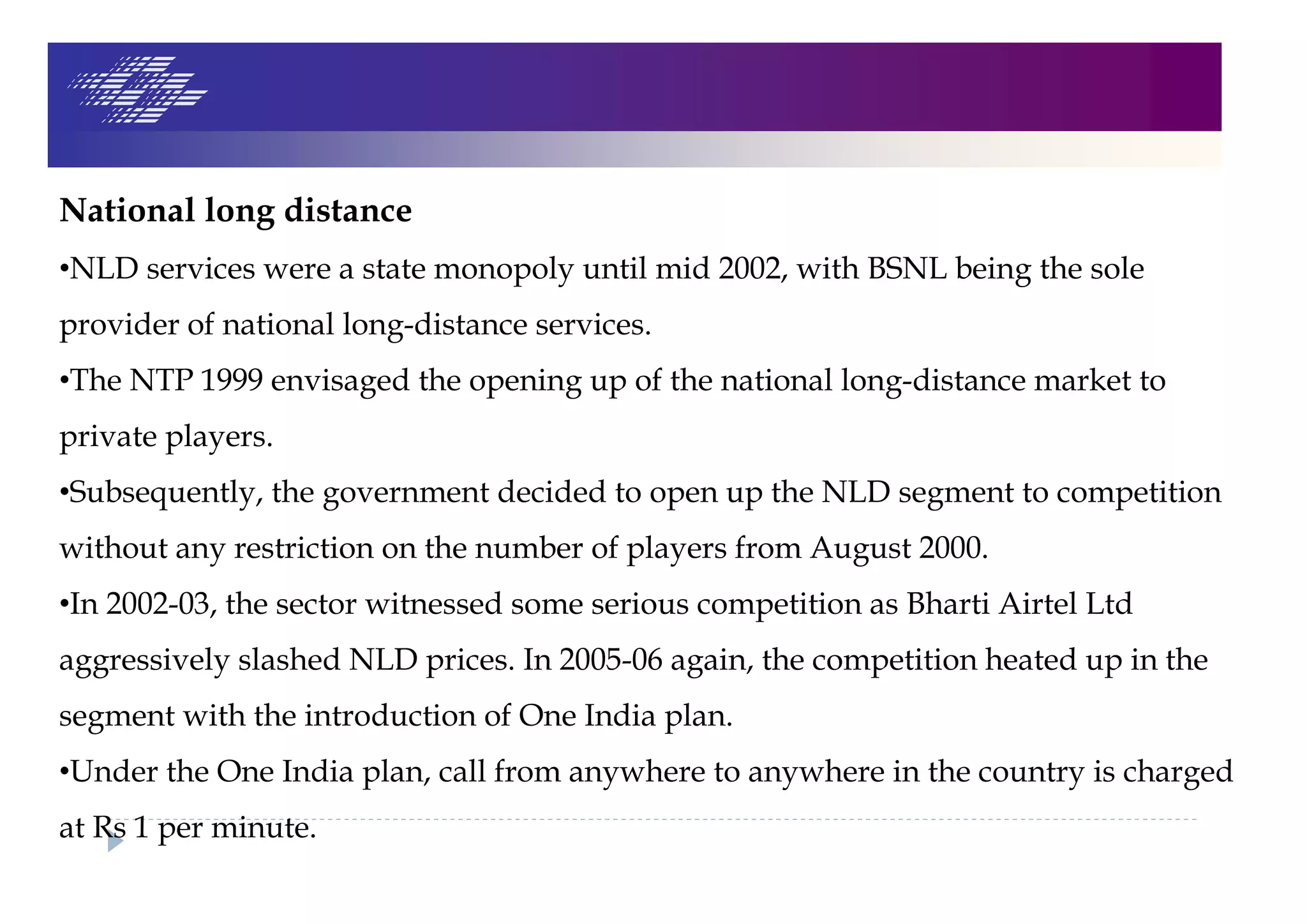 National long distance
•NLD services were a state monopoly until mid 2002, with BSNL being the sole
provider of national long-distance services.
•The NTP 1999 envisaged the opening up of the national long-distance market to
private players.
•Subsequently, the government decided to open up the NLD segment to competition
without any restriction on the number of players from August 2000.
•In 2002-03, the sector witnessed some serious competition as Bharti Airtel Ltd
aggressively slashed NLD prices. In 2005-06 again, the competition heated up in the
segment with the introduction of One India plan.
•Under the One India plan, call from anywhere to anywhere in the country is charged
at Rs 1 per minute.
 
