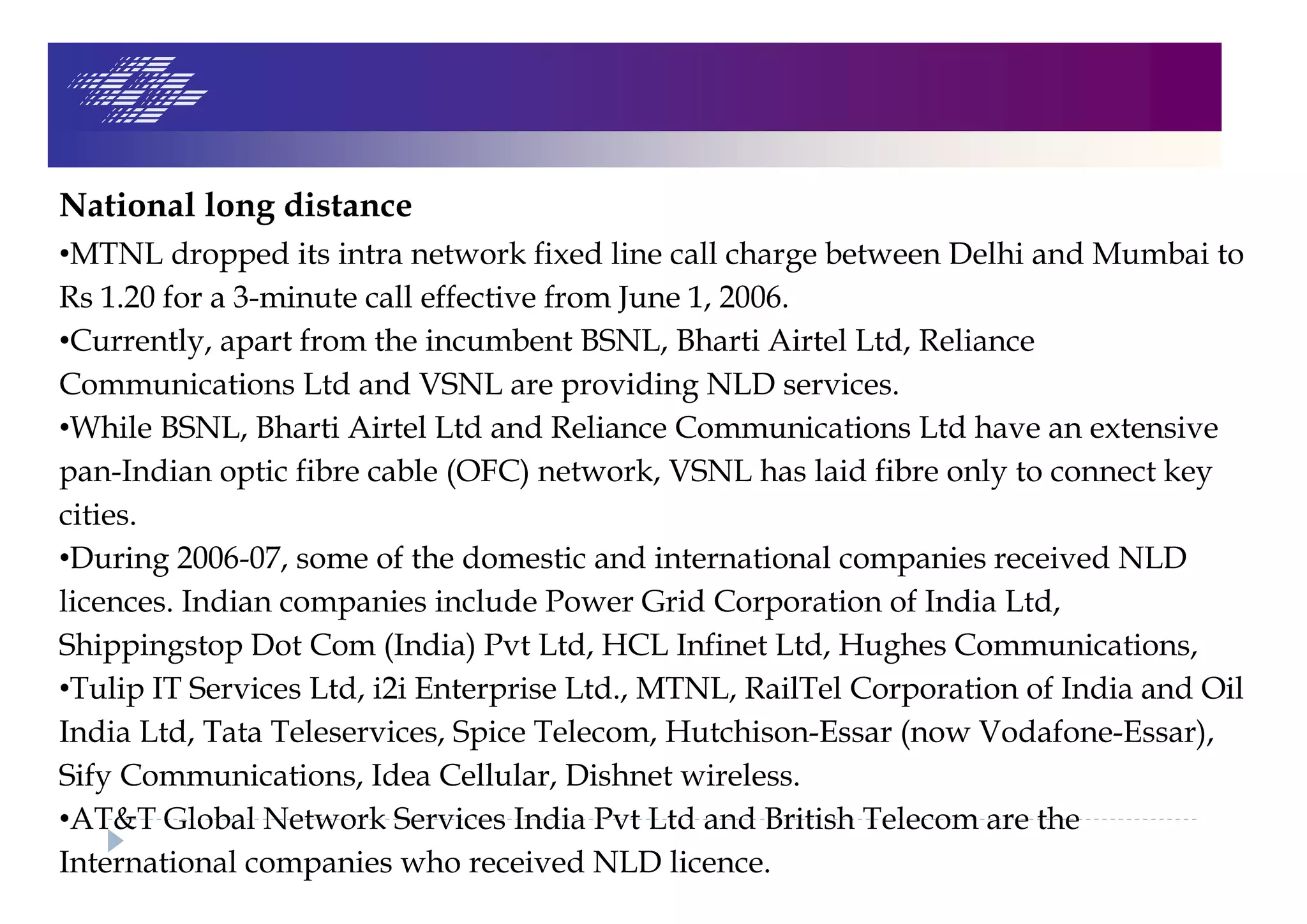 National long distance
•MTNL dropped its intra network fixed line call charge between Delhi and Mumbai to
Rs 1.20 for a 3-minute call effective from June 1, 2006.
•Currently, apart from the incumbent BSNL, Bharti Airtel Ltd, Reliance
Communications Ltd and VSNL are providing NLD services.
•While BSNL, Bharti Airtel Ltd and Reliance Communications Ltd have an extensive
pan-Indian optic fibre cable (OFC) network, VSNL has laid fibre only to connect key
cities.
•During 2006-07, some of the domestic and international companies received NLD
licences. Indian companies include Power Grid Corporation of India Ltd,
Shippingstop Dot Com (India) Pvt Ltd, HCL Infinet Ltd, Hughes Communications,
•Tulip IT Services Ltd, i2i Enterprise Ltd., MTNL, RailTel Corporation of India and Oil
India Ltd, Tata Teleservices, Spice Telecom, Hutchison-Essar (now Vodafone-Essar),
Sify Communications, Idea Cellular, Dishnet wireless.
•AT&T Global Network Services India Pvt Ltd and British Telecom are the
International companies who received NLD licence.
 
