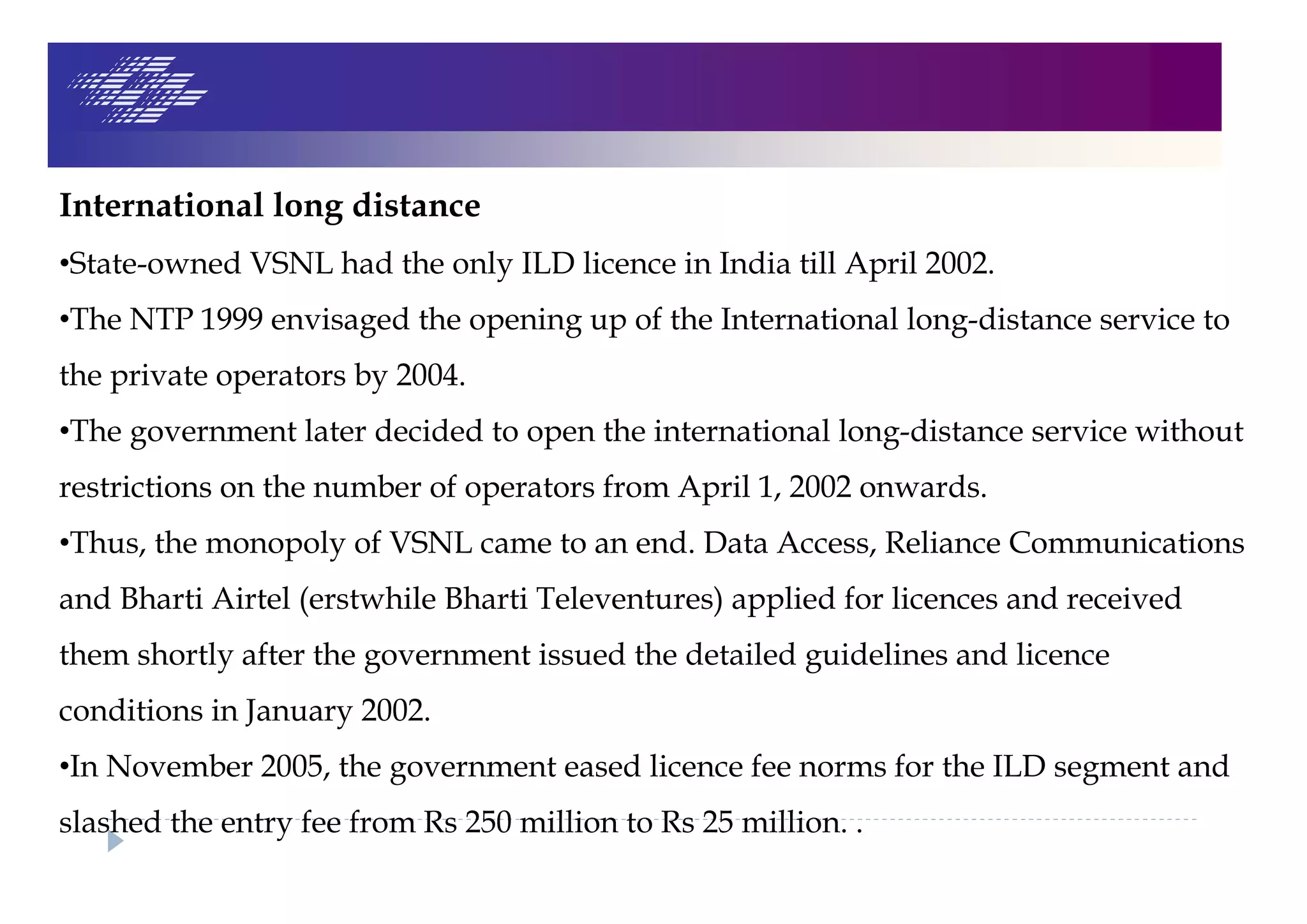International long distance
•State-owned VSNL had the only ILD licence in India till April 2002.
•The NTP 1999 envisaged the opening up of the International long-distance service to
the private operators by 2004.
•The government later decided to open the international long-distance service without
restrictions on the number of operators from April 1, 2002 onwards.
•Thus, the monopoly of VSNL came to an end. Data Access, Reliance Communications
and Bharti Airtel (erstwhile Bharti Televentures) applied for licences and received
them shortly after the government issued the detailed guidelines and licence
conditions in January 2002.
•In November 2005, the government eased licence fee norms for the ILD segment and
slashed the entry fee from Rs 250 million to Rs 25 million. .
 
