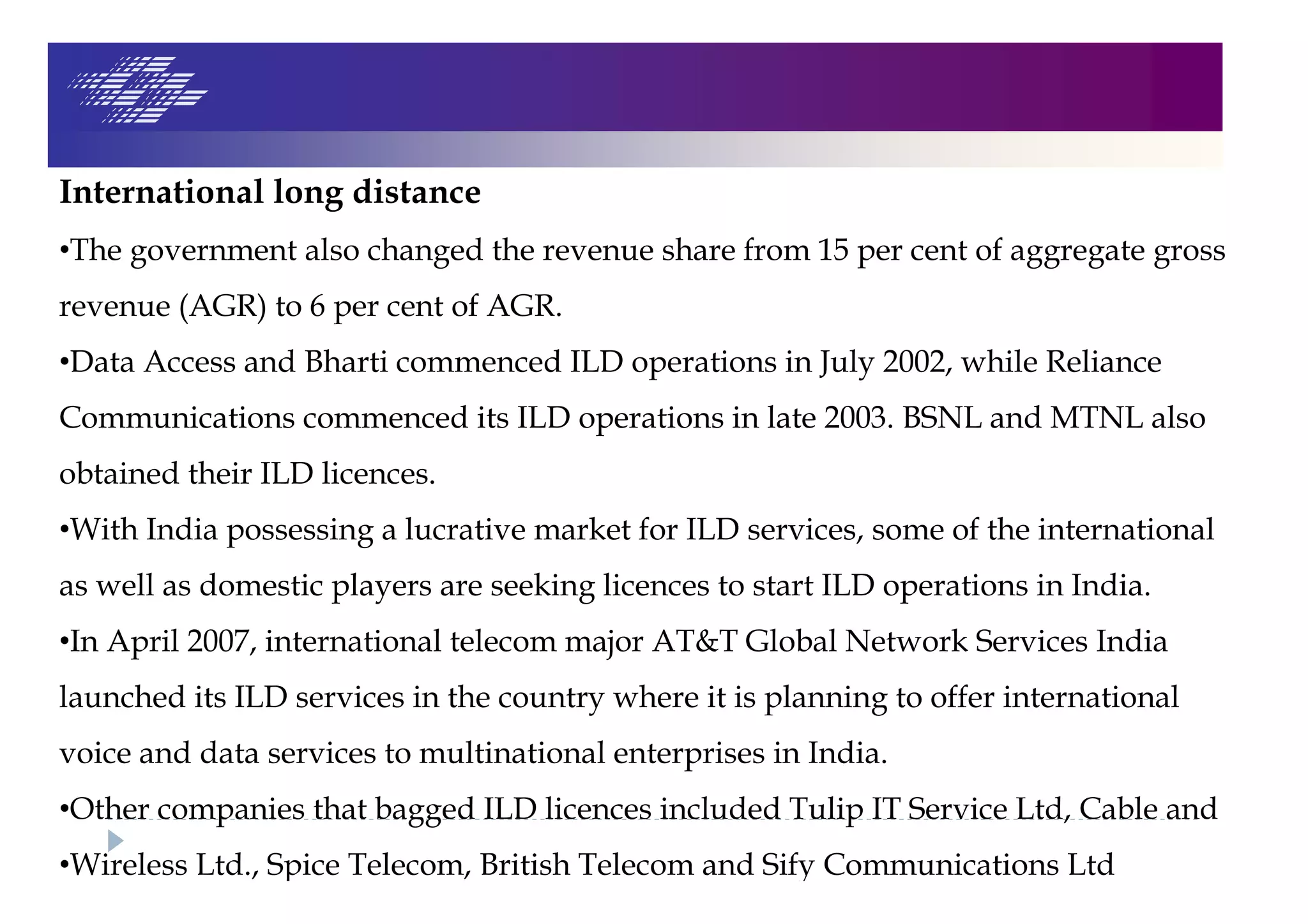 International long distance
•The government also changed the revenue share from 15 per cent of aggregate gross
revenue (AGR) to 6 per cent of AGR.
•Data Access and Bharti commenced ILD operations in July 2002, while Reliance
Communications commenced its ILD operations in late 2003. BSNL and MTNL also
obtained their ILD licences.
•With India possessing a lucrative market for ILD services, some of the international
as well as domestic players are seeking licences to start ILD operations in India.
•In April 2007, international telecom major AT&T Global Network Services India
launched its ILD services in the country where it is planning to offer international
voice and data services to multinational enterprises in India.
•Other companies that bagged ILD licences included Tulip IT Service Ltd, Cable and
•Wireless Ltd., Spice Telecom, British Telecom and Sify Communications Ltd
 