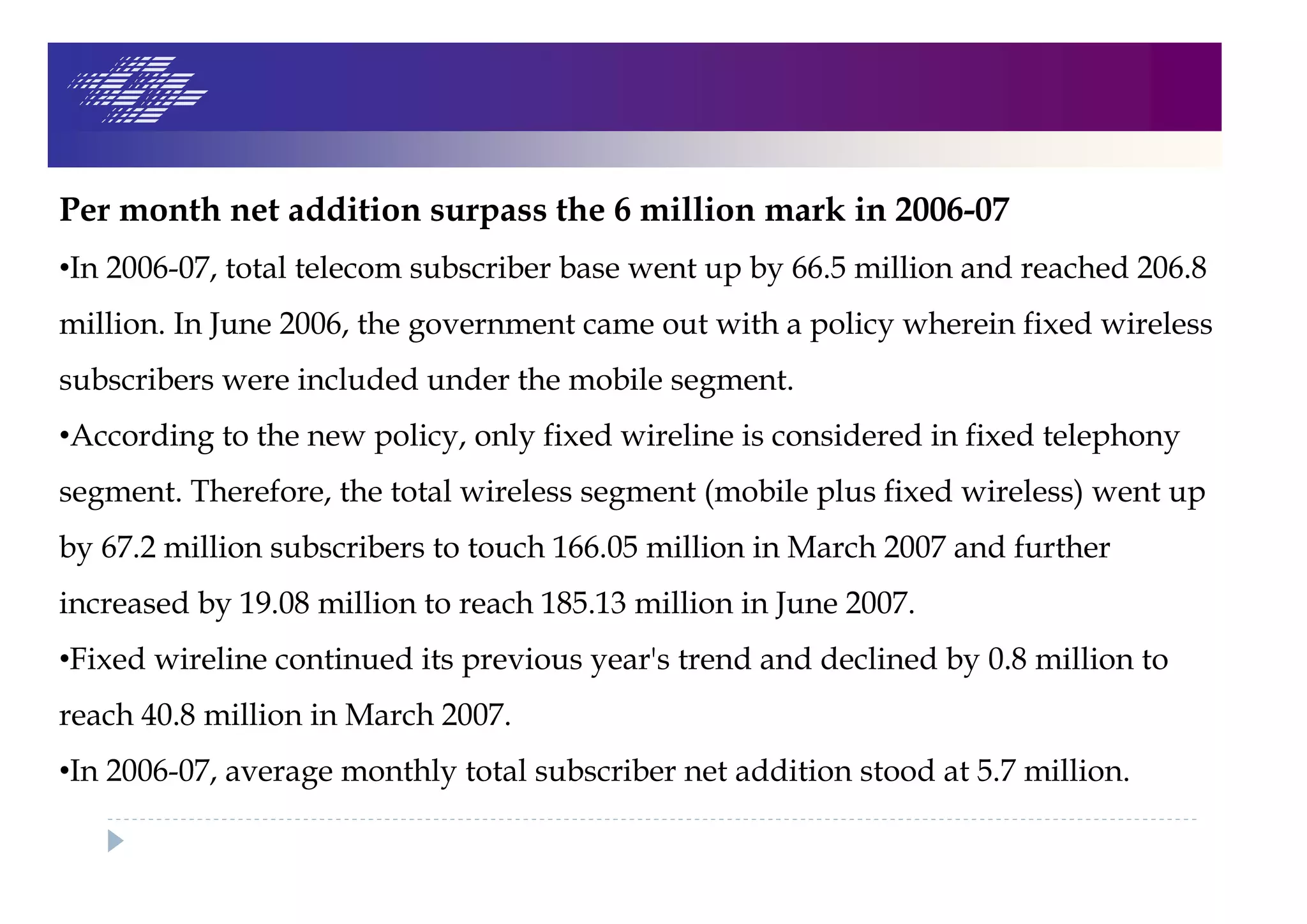 Per month net addition surpass the 6 million mark in 2006-07
•In 2006-07, total telecom subscriber base went up by 66.5 million and reached 206.8
million. In June 2006, the government came out with a policy wherein fixed wireless
subscribers were included under the mobile segment.
•According to the new policy, only fixed wireline is considered in fixed telephony
segment. Therefore, the total wireless segment (mobile plus fixed wireless) went up
by 67.2 million subscribers to touch 166.05 million in March 2007 and further
increased by 19.08 million to reach 185.13 million in June 2007.
•Fixed wireline continued its previous year's trend and declined by 0.8 million to
reach 40.8 million in March 2007.
•In 2006-07, average monthly total subscriber net addition stood at 5.7 million.
 
