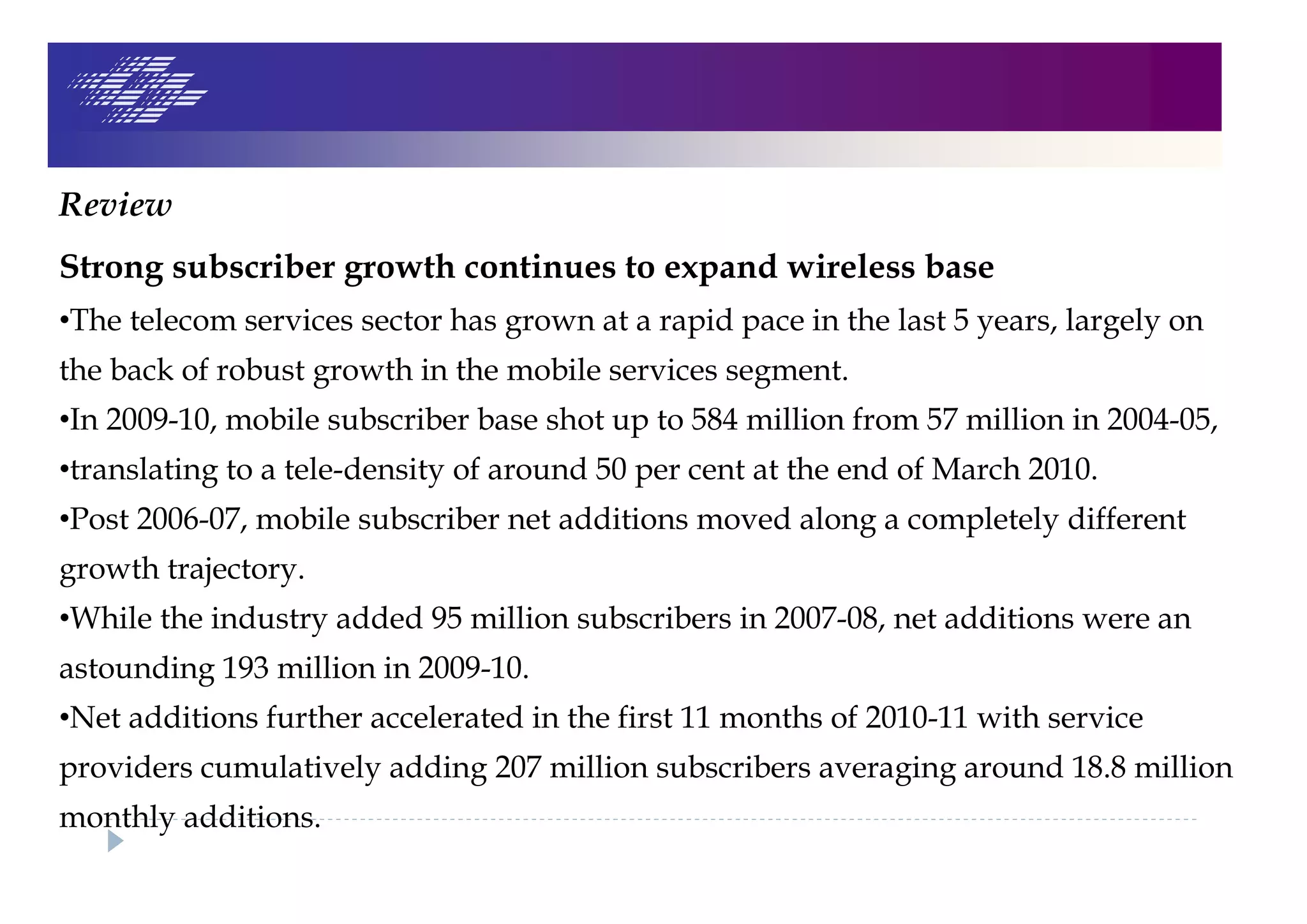 Review
Strong subscriber growth continues to expand wireless base
•The telecom services sector has grown at a rapid pace in the last 5 years, largely on
the back of robust growth in the mobile services segment.
•In 2009-10, mobile subscriber base shot up to 584 million from 57 million in 2004-05,
•translating to a tele-density of around 50 per cent at the end of March 2010.
•Post 2006-07, mobile subscriber net additions moved along a completely different
growth trajectory.
•While the industry added 95 million subscribers in 2007-08, net additions were an
astounding 193 million in 2009-10.
•Net additions further accelerated in the first 11 months of 2010-11 with service
providers cumulatively adding 207 million subscribers averaging around 18.8 million
monthly additions.
 