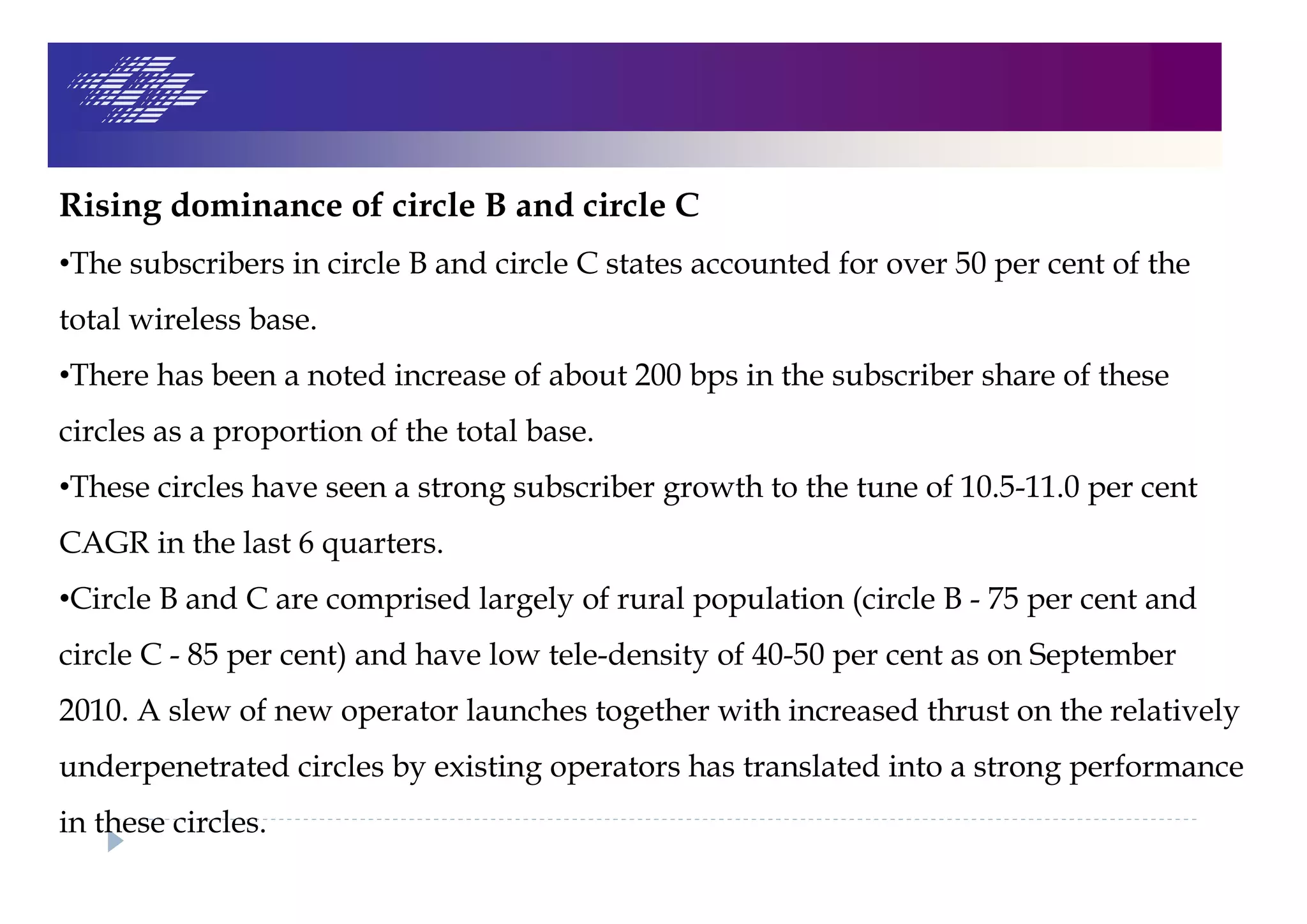 Rising dominance of circle B and circle C
•The subscribers in circle B and circle C states accounted for over 50 per cent of the
total wireless base.
•There has been a noted increase of about 200 bps in the subscriber share of these
circles as a proportion of the total base.
•These circles have seen a strong subscriber growth to the tune of 10.5-11.0 per cent
CAGR in the last 6 quarters.
•Circle B and C are comprised largely of rural population (circle B - 75 per cent and
circle C - 85 per cent) and have low tele-density of 40-50 per cent as on September
2010. A slew of new operator launches together with increased thrust on the relatively
underpenetrated circles by existing operators has translated into a strong performance
in these circles.
 