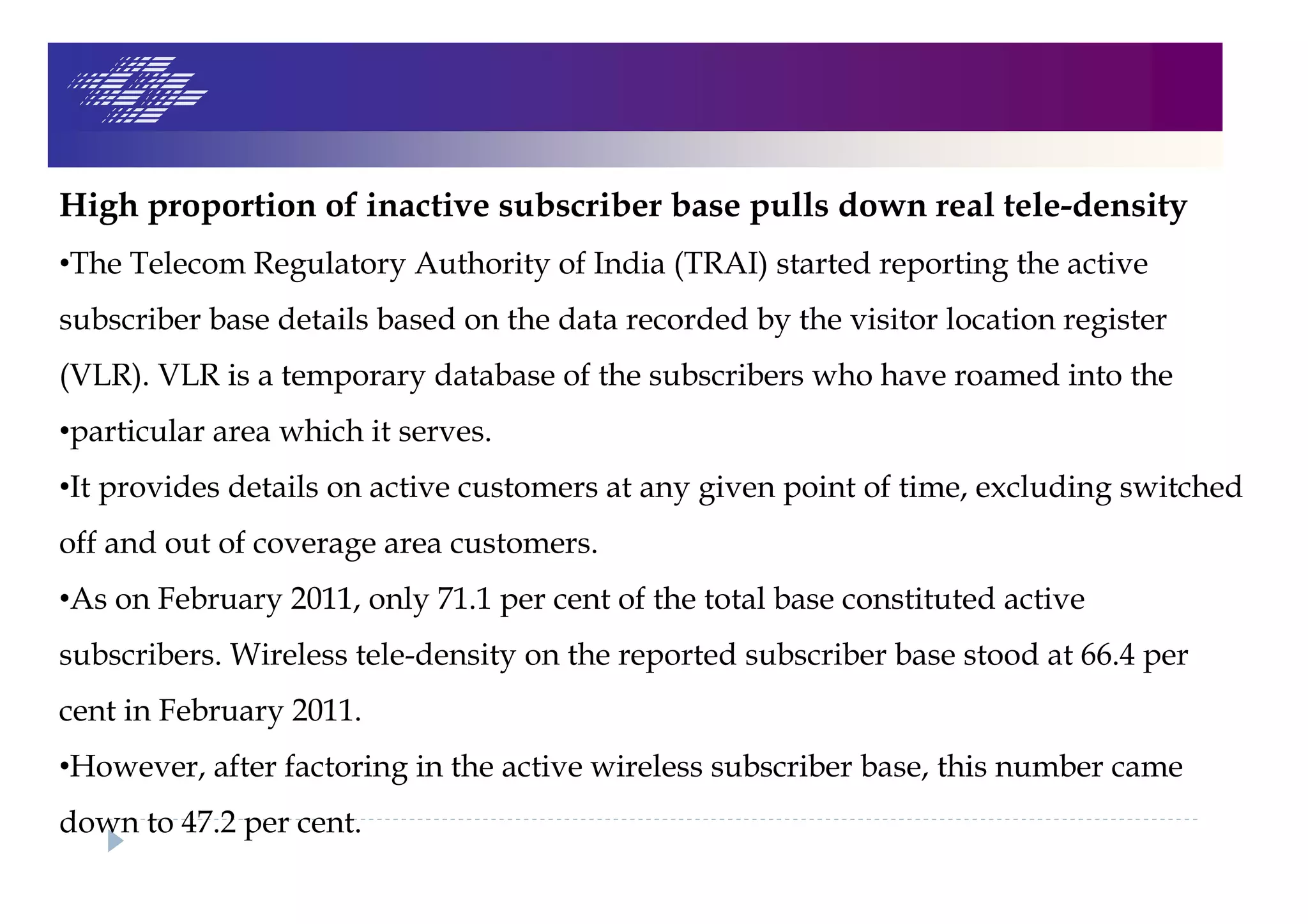 High proportion of inactive subscriber base pulls down real tele-density
•The Telecom Regulatory Authority of India (TRAI) started reporting the active
subscriber base details based on the data recorded by the visitor location register
(VLR). VLR is a temporary database of the subscribers who have roamed into the
•particular area which it serves.
•It provides details on active customers at any given point of time, excluding switched
off and out of coverage area customers.
•As on February 2011, only 71.1 per cent of the total base constituted active
subscribers. Wireless tele-density on the reported subscriber base stood at 66.4 per
cent in February 2011.
•However, after factoring in the active wireless subscriber base, this number came
down to 47.2 per cent.
 