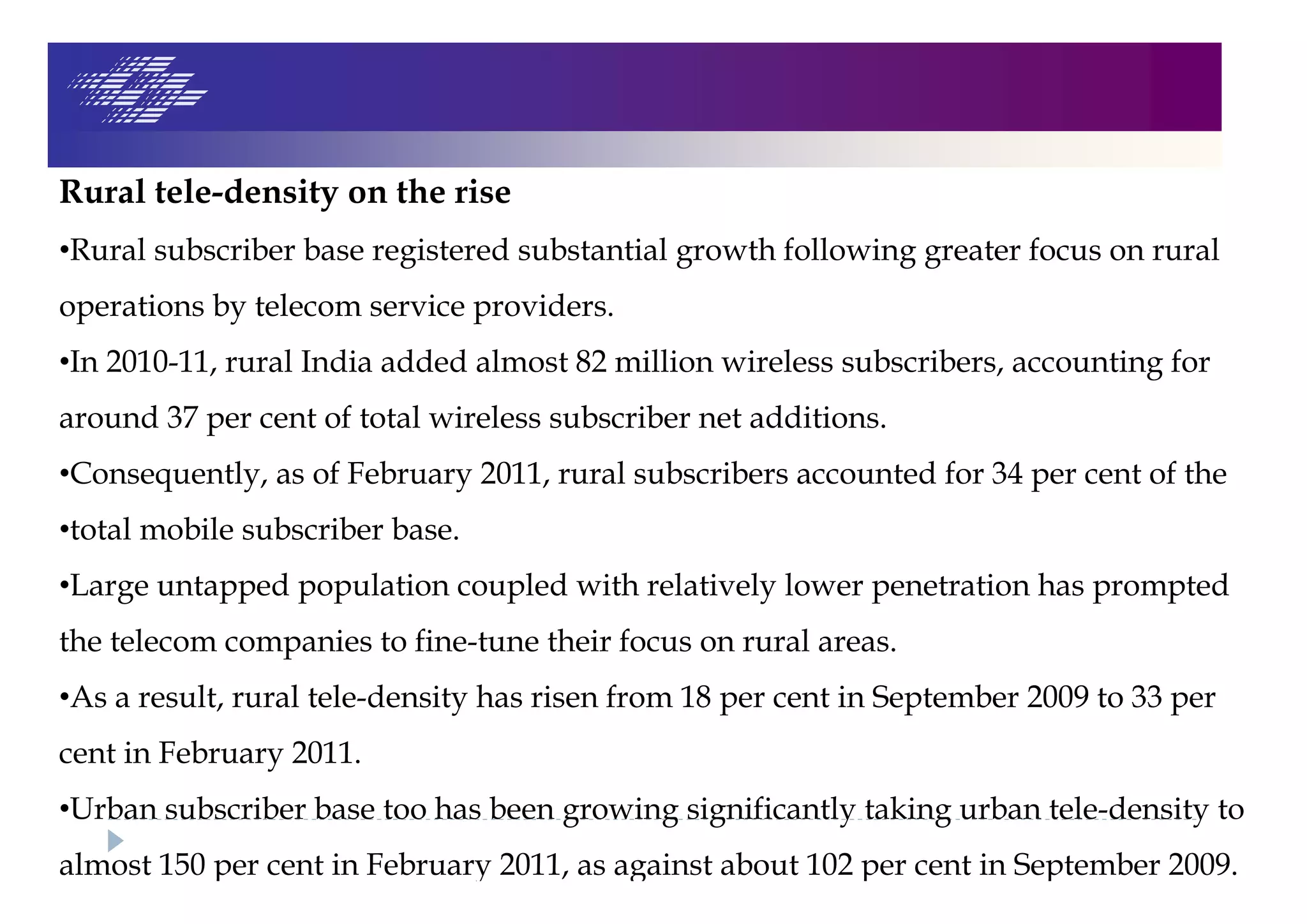 Rural tele-density on the rise
•Rural subscriber base registered substantial growth following greater focus on rural
operations by telecom service providers.
•In 2010-11, rural India added almost 82 million wireless subscribers, accounting for
around 37 per cent of total wireless subscriber net additions.
•Consequently, as of February 2011, rural subscribers accounted for 34 per cent of the
•total mobile subscriber base.
•Large untapped population coupled with relatively lower penetration has prompted
the telecom companies to fine-tune their focus on rural areas.
•As a result, rural tele-density has risen from 18 per cent in September 2009 to 33 per
cent in February 2011.
•Urban subscriber base too has been growing significantly taking urban tele-density to
almost 150 per cent in February 2011, as against about 102 per cent in September 2009.
 