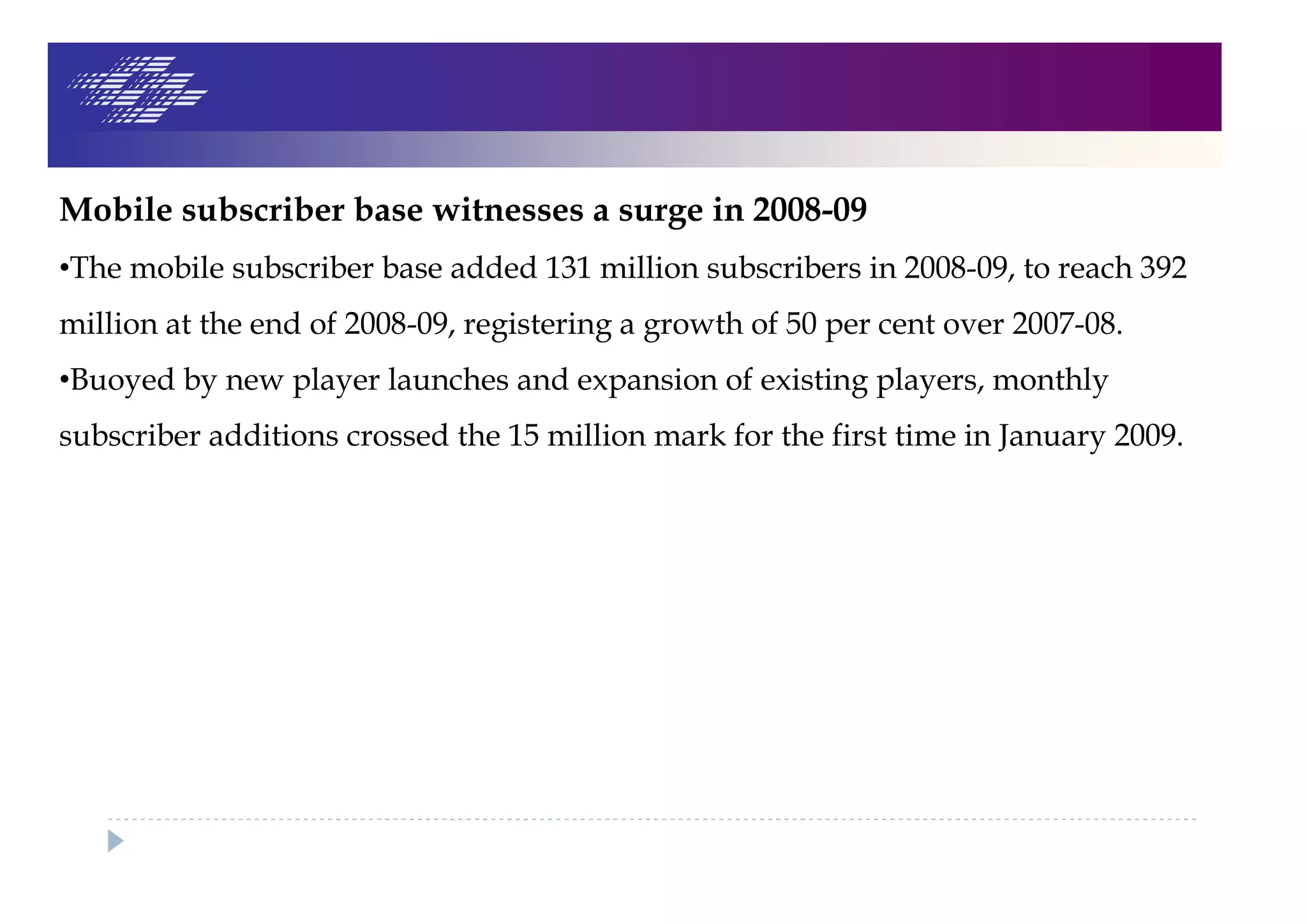 Mobile subscriber base witnesses a surge in 2008-09
•The mobile subscriber base added 131 million subscribers in 2008-09, to reach 392
million at the end of 2008-09, registering a growth of 50 per cent over 2007-08.
•Buoyed by new player launches and expansion of existing players, monthly
subscriber additions crossed the 15 million mark for the first time in January 2009.
 