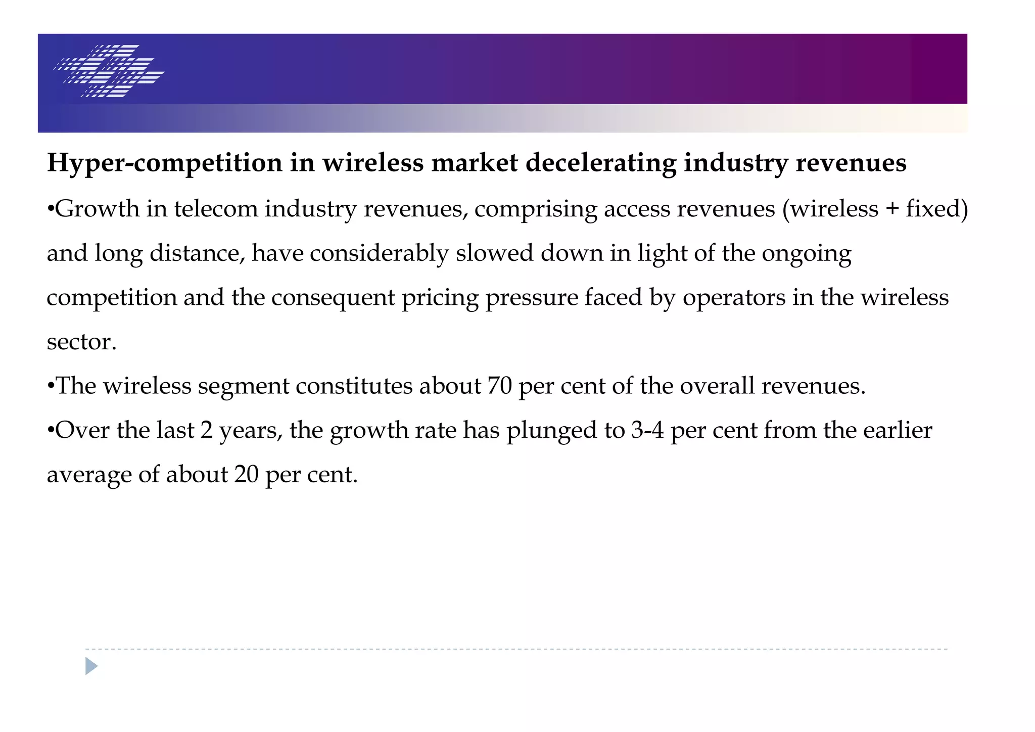 Hyper-competition in wireless market decelerating industry revenues
•Growth in telecom industry revenues, comprising access revenues (wireless + fixed)
and long distance, have considerably slowed down in light of the ongoing
competition and the consequent pricing pressure faced by operators in the wireless
sector.
•The wireless segment constitutes about 70 per cent of the overall revenues.
•Over the last 2 years, the growth rate has plunged to 3-4 per cent from the earlier
average of about 20 per cent.
 