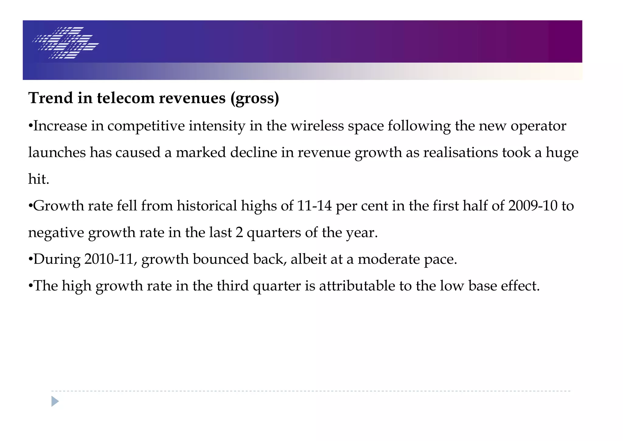Trend in telecom revenues (gross)
•Increase in competitive intensity in the wireless space following the new operator
launches has caused a marked decline in revenue growth as realisations took a huge
hit.
•Growth rate fell from historical highs of 11-14 per cent in the first half of 2009-10 to
negative growth rate in the last 2 quarters of the year.
•During 2010-11, growth bounced back, albeit at a moderate pace.
•The high growth rate in the third quarter is attributable to the low base effect.
 