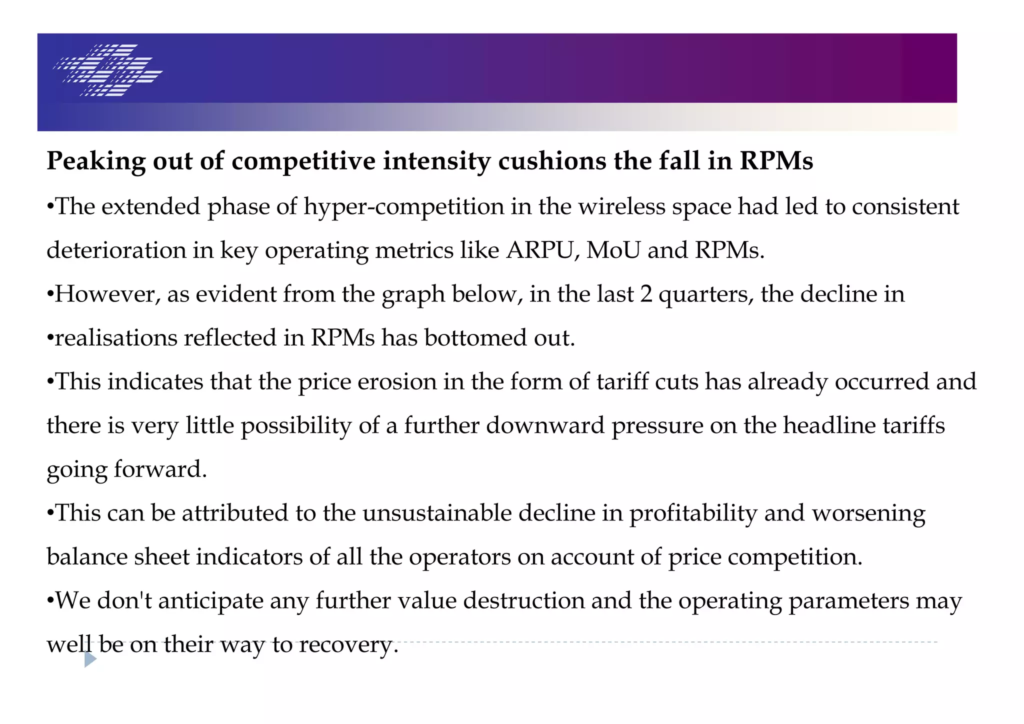 Peaking out of competitive intensity cushions the fall in RPMs
•The extended phase of hyper-competition in the wireless space had led to consistent
deterioration in key operating metrics like ARPU, MoU and RPMs.
•However, as evident from the graph below, in the last 2 quarters, the decline in
•realisations reflected in RPMs has bottomed out.
•This indicates that the price erosion in the form of tariff cuts has already occurred and
there is very little possibility of a further downward pressure on the headline tariffs
going forward.
•This can be attributed to the unsustainable decline in profitability and worsening
balance sheet indicators of all the operators on account of price competition.
•We don't anticipate any further value destruction and the operating parameters may
well be on their way to recovery.
 