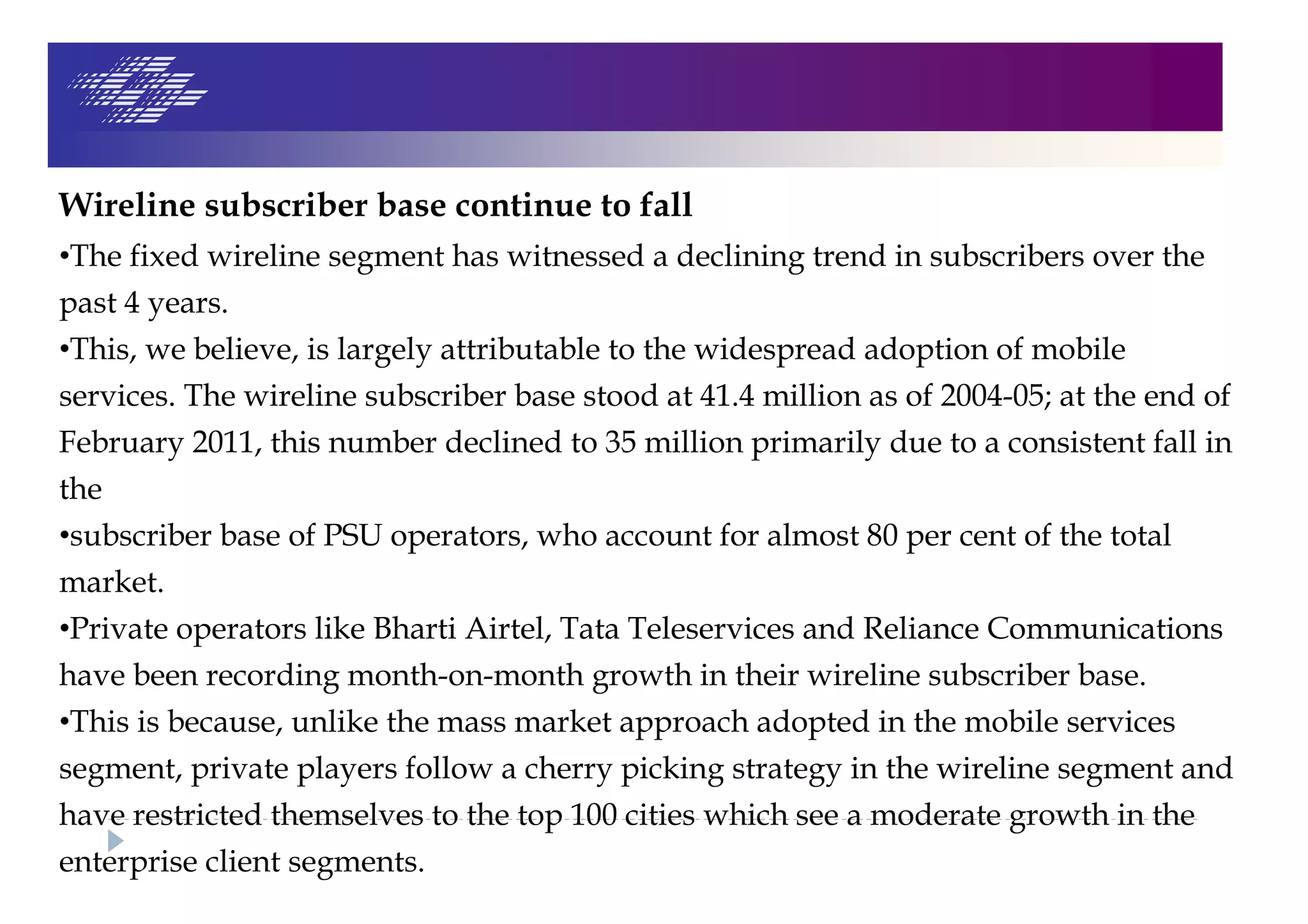 Wireline subscriber base continue to fall
•The fixed wireline segment has witnessed a declining trend in subscribers over the
past 4 years.
•This, we believe, is largely attributable to the widespread adoption of mobile
services. The wireline subscriber base stood at 41.4 million as of 2004-05; at the end of
February 2011, this number declined to 35 million primarily due to a consistent fall in
the
•subscriber base of PSU operators, who account for almost 80 per cent of the total
market.
•Private operators like Bharti Airtel, Tata Teleservices and Reliance Communications
have been recording month-on-month growth in their wireline subscriber base.
•This is because, unlike the mass market approach adopted in the mobile services
segment, private players follow a cherry picking strategy in the wireline segment and
have restricted themselves to the top 100 cities which see a moderate growth in the
enterprise client segments.
 