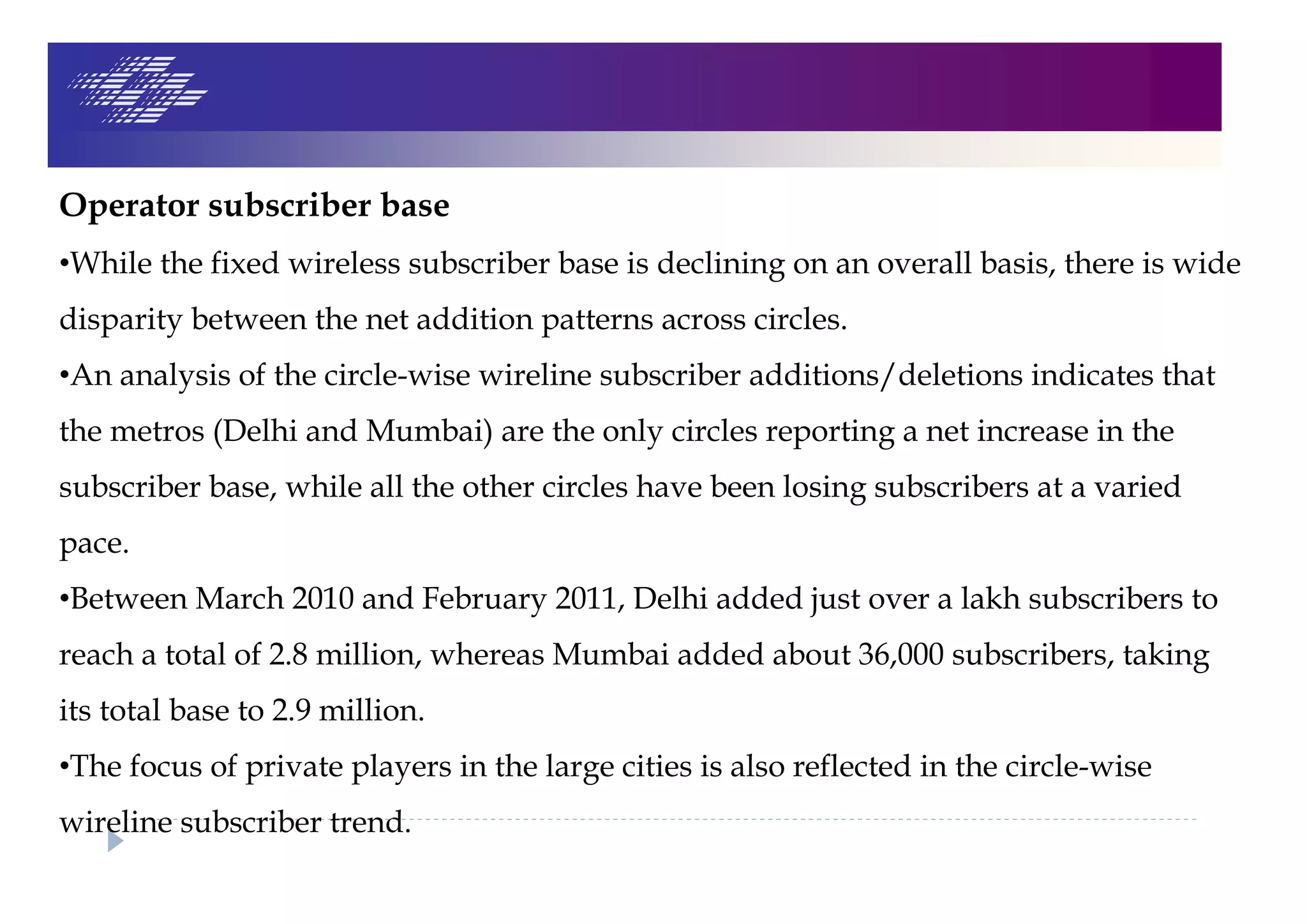 Operator subscriber base
•While the fixed wireless subscriber base is declining on an overall basis, there is wide
disparity between the net addition patterns across circles.
•An analysis of the circle-wise wireline subscriber additions/deletions indicates that
the metros (Delhi and Mumbai) are the only circles reporting a net increase in the
subscriber base, while all the other circles have been losing subscribers at a varied
pace.
•Between March 2010 and February 2011, Delhi added just over a lakh subscribers to
reach a total of 2.8 million, whereas Mumbai added about 36,000 subscribers, taking
its total base to 2.9 million.
•The focus of private players in the large cities is also reflected in the circle-wise
wireline subscriber trend.
 