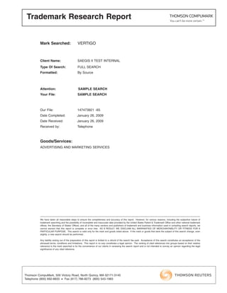 Trademark Research Report


          Mark Searched:                        VERTIGO



          Client Name:                          SAEGIS II TEST INTERNAL
          Type Of Search:                       FULL SEARCH
          Formatted:                            By Source



          Attention:                             SAMPLE SEARCH
          Your File:                            SAMPLE SEARCH



          Our File:                             147473921 -65
          Date Completed:                       January 26, 2009
          Date Received:                        January 26, 2009
          Received by:                          Telephone



          Goods/Services:
          ADVERTISING AND MARKETING SERVICES




          We have taken all reasonable steps to ensure the completeness and accuracy of this report. However, for various reasons, including the subjective nature of
          trademark searching and the possibility of incomplete and inaccurate data provided by the United States Patent & Trademark Office and other national trademark
          offices, the Secretary of States’ Offices, and all of the many vendors and publishers of trademark and business information used in compiling search reports, we
          cannot warrant that this report is complete or error free. AS A RESULT, WE DISCLAIM ALL WARRANTIES OF MERCHANTABILITY OR FITNESS FOR A
          PARTICULAR PURPOSE. This search is valid only for the mark and goods noted above. If the mark or goods that were the subject of this search change, even
          slightly, a new search should be performed.

          Any liability arising out of the preparation of this report is limited to a refund of the search fee paid. Acceptance of this search constitutes an acceptance of the
          aforesaid terms, conditions and limitations. This report in no way constitutes a legal opinion. The ranking of cited references into groups based on their relative
          relevance to the mark searched is for the convenience of our clients in reviewing the search report and is not intended to convey an opinion regarding the legal
          signiﬁcance of any cited reference.




Thomson CompuMark, 500 Victory Road, North Quincy, MA 02171-3145
Telephone (800) 692-8833 • Fax (617) 786-8273 (800) 543-1983
 