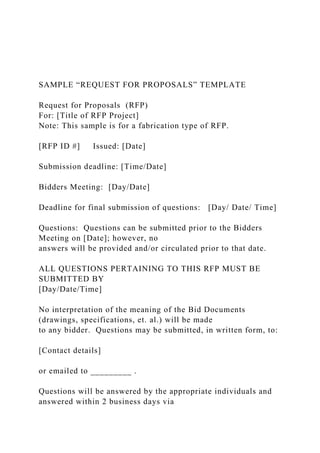 SAMPLE “REQUEST FOR PROPOSALS” TEMPLATE
Request for Proposals (RFP)
For: [Title of RFP Project]
Note: This sample is for a fabrication type of RFP.
[RFP ID #] Issued: [Date]
Submission deadline: [Time/Date]
Bidders Meeting: [Day/Date]
Deadline for final submission of questions: [Day/ Date/ Time]
Questions: Questions can be submitted prior to the Bidders
Meeting on [Date]; however, no
answers will be provided and/or circulated prior to that date.
ALL QUESTIONS PERTAINING TO THIS RFP MUST BE
SUBMITTED BY
[Day/Date/Time]
No interpretation of the meaning of the Bid Documents
(drawings, specifications, et. al.) will be made
to any bidder. Questions may be submitted, in written form, to:
[Contact details]
or emailed to _________ .
Questions will be answered by the appropriate individuals and
answered within 2 business days via
 