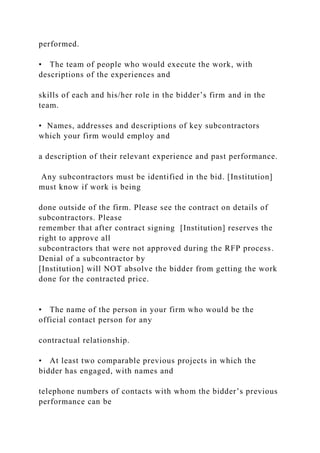 performed.
• The team of people who would execute the work, with
descriptions of the experiences and
skills of each and his/her role in the bidder’s firm and in the
team.
• Names, addresses and descriptions of key subcontractors
which your firm would employ and
a description of their relevant experience and past performance.
Any subcontractors must be identified in the bid. [Institution]
must know if work is being
done outside of the firm. Please see the contract on details of
subcontractors. Please
remember that after contract signing [Institution] reserves the
right to approve all
subcontractors that were not approved during the RFP process.
Denial of a subcontractor by
[Institution] will NOT absolve the bidder from getting the work
done for the contracted price.
• The name of the person in your firm who would be the
official contact person for any
contractual relationship.
• At least two comparable previous projects in which the
bidder has engaged, with names and
telephone numbers of contacts with whom the bidder’s previous
performance can be
 
