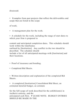discussed.
• Examples from past projects that reflect the deliverables and
scope that are listed in the scope
of work.
• A management plan for the work.
• A schedule for the work, including the range of start dates to
which your firm is prepared to
commit and anticipated completion dates. This schedule should
work within the timeframes
outlined by [Institution]. Any conflict in the two should be
described. The schedule should
include a list of all anticipated meetings with [Institution] and
their locations.
• Proof of insurance and bonding.
• Completed Bid Sheets.
• Written description and explanation of the completed Bid
Sheets.
• A completed [Institution] Consolidated Bid Sheet, an
estimated detailed budget, an estimate
for the full scope of work described for the exhibition(s) in
its(their) entirety, and the
anticipated cash flow. P LEASE NOTE: BUDGET ENTRIES
SHOULD BE MADE IN THE
 