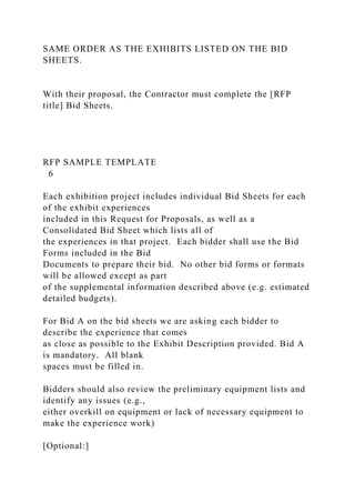 SAME ORDER AS THE EXHIBITS LISTED ON THE BID
SHEETS.
With their proposal, the Contractor must complete the [RFP
title] Bid Sheets.
RFP SAMPLE TEMPLATE
6
Each exhibition project includes individual Bid Sheets for each
of the exhibit experiences
included in this Request for Proposals, as well as a
Consolidated Bid Sheet which lists all of
the experiences in that project. Each bidder shall use the Bid
Forms included in the Bid
Documents to prepare their bid. No other bid forms or formats
will be allowed except as part
of the supplemental information described above (e.g. estimated
detailed budgets).
For Bid A on the bid sheets we are asking each bidder to
describe the experience that comes
as close as possible to the Exhibit Description provided. Bid A
is mandatory. All blank
spaces must be filled in.
Bidders should also review the preliminary equipment lists and
identify any issues (e.g.,
either overkill on equipment or lack of necessary equipment to
make the experience work)
[Optional:]
 