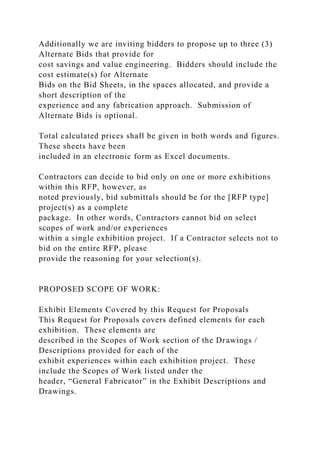 Additionally we are inviting bidders to propose up to three (3)
Alternate Bids that provide for
cost savings and value engineering. Bidders should include the
cost estimate(s) for Alternate
Bids on the Bid Sheets, in the spaces allocated, and provide a
short description of the
experience and any fabrication approach. Submission of
Alternate Bids is optional.
Total calculated prices shall be given in both words and figures.
These sheets have been
included in an electronic form as Excel documents.
Contractors can decide to bid only on one or more exhibitions
within this RFP, however, as
noted previously, bid submittals should be for the [RFP type]
project(s) as a complete
package. In other words, Contractors cannot bid on select
scopes of work and/or experiences
within a single exhibition project. If a Contractor selects not to
bid on the entire RFP, please
provide the reasoning for your selection(s).
PROPOSED SCOPE OF WORK:
Exhibit Elements Covered by this Request for Proposals
This Request for Proposals covers defined elements for each
exhibition. These elements are
described in the Scopes of Work section of the Drawings /
Descriptions provided for each of the
exhibit experiences within each exhibition project. These
include the Scopes of Work listed under the
header, “General Fabricator” in the Exhibit Descriptions and
Drawings.
 