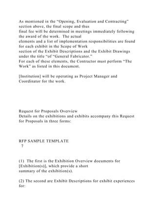 As mentioned in the “Opening, Evaluation and Contracting”
section above, the final scope and thus
final fee will be determined in meetings immediately following
the award of the work. The actual
elements and a list of implementation responsibilities are found
for each exhibit in the Scope of Work
section of the Exhibit Descriptions and the Exhibit Drawings
under the title “of “General Fabricator.”
For each of these elements, the Contractor must perform “The
Work” as listed in this document.
[Institution] will be operating as Project Manager and
Coordinator for the work.
Request for Proposals Overview
Details on the exhibitions and exhibits accompany this Request
for Proposals in three forms:
RFP SAMPLE TEMPLATE
7
(1) The first is the Exhibition Overview documents for
[Exhibition(s)], which provide a short
summary of the exhibition(s).
(2) The second are Exhibit Descriptions for exhibit experiences
for:
 