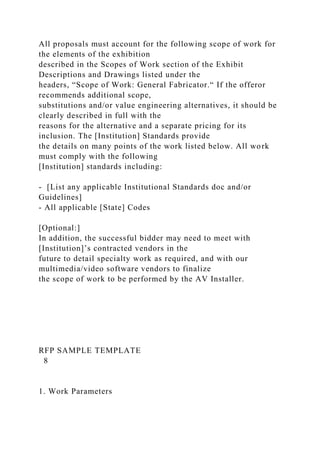 All proposals must account for the following scope of work for
the elements of the exhibition
described in the Scopes of Work section of the Exhibit
Descriptions and Drawings listed under the
headers, “Scope of Work: General Fabricator.“ If the offeror
recommends additional scope,
substitutions and/or value engineering alternatives, it should be
clearly described in full with the
reasons for the alternative and a separate pricing for its
inclusion. The [Institution] Standards provide
the details on many points of the work listed below. All work
must comply with the following
[Institution] standards including:
- [List any applicable Institutional Standards doc and/or
Guidelines]
- All applicable [State] Codes
[Optional:]
In addition, the successful bidder may need to meet with
[Institution]’s contracted vendors in the
future to detail specialty work as required, and with our
multimedia/video software vendors to finalize
the scope of work to be performed by the AV Installer.
RFP SAMPLE TEMPLATE
8
1. Work Parameters
 