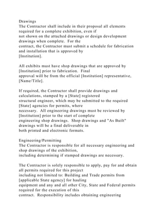 Drawings
The Contractor shall include in their proposal all elements
required for a complete exhibition, even if
not shown on the attached drawings or design development
drawings when complete. For the
contract, the Contractor must submit a schedule for fabrication
and installation that is approved by
[Institution].
All exhibits must have shop drawings that are approved by
[Institution] prior to fabrication. Final
approval will be from the official [Institution] representative,
[Name/Title].
If required, the Contractor shall provide drawings and
calculations, stamped by a [State] registered
structural engineer, which may be submitted to the required
[State] agencies for permits, where
necessary. All engineering drawings must be reviewed by
[Institution] prior to the start of complete
engineering shop drawings. Shop drawings and "As Built"
drawings will be a final deliverable in
both printed and electronic formats.
Engineering/Permitting
The Contractor is responsible for all necessary engineering and
shop drawings of the exhibition,
including determining if stamped drawings are necessary.
The Contractor is solely responsible to apply, pay for and obtain
all permits required for this project
including not limited to: Building and Trade permits from
[applicable State agency] for hauling
equipment and any and all other City, State and Federal permits
required for the execution of this
contract. Responsibility includes obtaining engineering
 