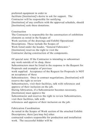preferred equipment in order to
facilitate [Institution]'s desire to ask for support. The
Contractor will be responsible for notifying
[Institution] of any conflicts with the approved schedule, should
[Institution] seek these donations.
Construction
The Contractor is responsible for the construction of exhibition
elements as noted in the Scopes of
Work sections of the drawings and Exhibit Operational
Descriptions. These include the Scopes of
Work listed under the header, “General Fabricator.”
[Institution] reserves the right to visit the
Contractor during construction of the components.
Of special note: If the Contractor is intending to subcontract
any work outside of its shop, these
Subcontractors must be listed in the response to the Request for
Proposals and examples of previous
work supplied. Acceptance of the Request for Proposals is NOT
an acceptance of these
Subcontractors. Once in contract negotiations, [Institution] will
reserve the right to review
Subcontractors, visit their facilities, talk with references and
approve of their inclusion on the job.
During fabrication, if a Subcontractor becomes necessary,
[Institution] must approve the
Subcontractor and reserves the right to review Subcontractors,
visit their facilities, talk with
references and approve of their inclusion on the job.
Fabrication Coordination
As noted in the Scopes of Work section of the attached Exhibit
Descriptions, there [are/may be] other
contracted vendors responsible for production and installation
work. The successful bidder will be
 