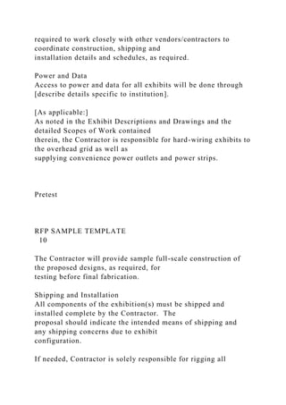 required to work closely with other vendors/contractors to
coordinate construction, shipping and
installation details and schedules, as required.
Power and Data
Access to power and data for all exhibits will be done through
[describe details specific to institution].
[As applicable:]
As noted in the Exhibit Descriptions and Drawings and the
detailed Scopes of Work contained
therein, the Contractor is responsible for hard-wiring exhibits to
the overhead grid as well as
supplying convenience power outlets and power strips.
Pretest
RFP SAMPLE TEMPLATE
10
The Contractor will provide sample full-scale construction of
the proposed designs, as required, for
testing before final fabrication.
Shipping and Installation
All components of the exhibition(s) must be shipped and
installed complete by the Contractor. The
proposal should indicate the intended means of shipping and
any shipping concerns due to exhibit
configuration.
If needed, Contractor is solely responsible for rigging all
 