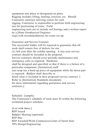 equipment into place as designated on plans.
Rigging includes lifting, hauling, erection, etc. Should
Contractor entertain utilizing cranes for such
rigging, Contractor is responsible to perform field engineering
test for positioning of crane. Field
engineering tests are to include soil borings and a written report
by a [State Geophysical Engineer
reqt] with recommendations for crane set-up.
Guarantee and Service Contract
The successful bidder will be required to guarantee that all
work shall remain free of defects for one
(1) full year after the exhibit opening. A one-year service
contract should be included in the proposal.
Service contracts should cover periodic maintenance and
emergency calls as required. Hardware
shall be designed and specified so that if there is a failure of a
particular component, [Institution] staff
can swap out a back-up piece of equipment while the down part
is repaired. Bidders shall describe in
detail what is included in their proposed service contract. [
Refer to [Institution] Standards documents
for more information regarding guarantees and service
contracts.]
Schedule [sample]
The Contractor's schedule of work must fit within the following
estimated project schedule.
[List with dates:]
RFP Issued
Bidders Meeting (optional)
RFP Due
RFP Awarded/Work Commences/Letter of Intent Sent
50% Design/Engineering
 