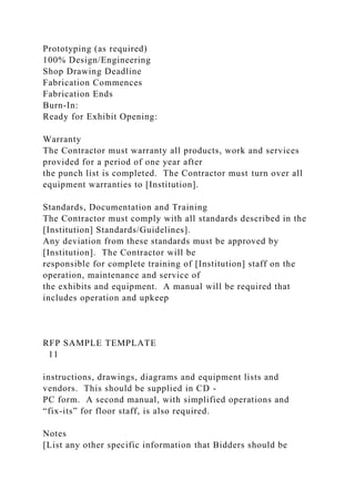 Prototyping (as required)
100% Design/Engineering
Shop Drawing Deadline
Fabrication Commences
Fabrication Ends
Burn-In:
Ready for Exhibit Opening:
Warranty
The Contractor must warranty all products, work and services
provided for a period of one year after
the punch list is completed. The Contractor must turn over all
equipment warranties to [Institution].
Standards, Documentation and Training
The Contractor must comply with all standards described in the
[Institution] Standards/Guidelines].
Any deviation from these standards must be approved by
[Institution]. The Contractor will be
responsible for complete training of [Institution] staff on the
operation, maintenance and service of
the exhibits and equipment. A manual will be required that
includes operation and upkeep
RFP SAMPLE TEMPLATE
11
instructions, drawings, diagrams and equipment lists and
vendors. This should be supplied in CD -
PC form. A second manual, with simplified operations and
“fix-its” for floor staff, is also required.
Notes
[List any other specific information that Bidders should be
 