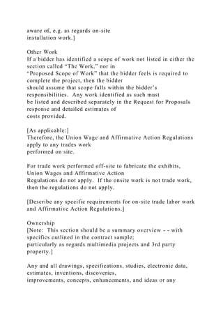 aware of, e.g. as regards on-site
installation work.]
Other Work
If a bidder has identified a scope of work not listed in either the
section called “The Work,” nor in
“Proposed Scope of Work” that the bidder feels is required to
complete the project, then the bidder
should assume that scope falls within the bidder’s
responsibilities. Any work identified as such must
be listed and described separately in the Request for Proposals
response and detailed estimates of
costs provided.
[As applicable:]
Therefore, the Union Wage and Affirmative Action Regulations
apply to any trades work
performed on site.
For trade work performed off-site to fabricate the exhibits,
Union Wages and Affirmative Action
Regulations do not apply. If the onsite work is not trade work,
then the regulations do not apply.
[Describe any specific requirements for on-site trade labor work
and Affirmative Action Regulations.]
Ownership
[Note: This section should be a summary overview - - with
specifics outlined in the contract sample;
particularly as regards multimedia projects and 3rd party
property.]
Any and all drawings, specifications, studies, electronic data,
estimates, inventions, discoveries,
improvements, concepts, enhancements, and ideas or any
 