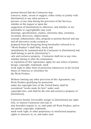 portion thereof that the Contractor may
conceive, make, invent or suggest, either solely or jointly with
[Institution] or any other person or
persons, at any time during the provision of the Services,
whether at the request or upon the
suggestion of [Institution] or otherwise, and whether or not
patentable or copyrightable (any such
drawings, specifications, studies, electronic data, estimates,
invention, discovery, improvement,
concept, enhancement, idea, program or portion thereof and any
and all derivative works created or
prepared from the foregoing being hereinafter referred to as
“Work Product”) shall fully, freely and
immediately be communicated by Contractor to [Institution] and
shall belong to and be [Institution]’s
sole and exclusive property. Contractor shall not at any time,
whether during or after the termination
or expiration of this Agreement, apply for any letters of patent,
design, copyright, trademark, mask
work right or other form of protection whatsoever in the United
States of America or elsewhere for
the Work Product.
Without limiting any other provision of this Agreement, any
Work Product qualifying for protection
under the copyright laws of the United States shall be
considered “works made for hire” under such
copyright laws, and shall be the sole and exclusive property of
[Institution].
Contractor hereby irrevocably assigns to [Institution] any right,
title, or interest Contractor now has or
may hereafter acquire in, to, and under all Work Product, and to
any patent, copyright, trademark,
mask work right, or other proprietary or intellectual property
rights or interests in, to, and under such
 