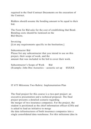 required in the final Contract Documents on the execution of
the Contract.
Bidders should assume the bonding amount to be equal to their
bid.
The Form for Bid asks for the cost of establishing that Bond.
Bonding costs should be itemized on the
Bid Sheets.
Invoicing
[List any requirements specific to the Institution.]
Subcontractor Bid
Please list any subcontractor that you intend to use on this
project, their scope of work, and the
amount that was included in the bid to cover their work.
Subcontractor’s Scope of Work Bid
(Example: John Doe Acoustics – acoustic set up $XXXX
IT 675 Milestone Two Rubric: Implementation Plan
The final project for this course is a two-part project: an
executive presentation and a technical proposal. The final
project presents a detailed scenario regarding
the merger of two insurance companies. For the project, the
student is positioned as the chief information officer (CIO) and
is asked to lead an initiative to merge
the data infrastructures of both insurance companies into a
single consolidated data warehouse. For this milestone (due in
 