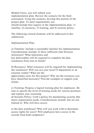 Module Four), you will submit your
implementation plan. Review the scenario for the final
assessment. Using the scenario, develop this portion of the
project plan. To meet requirements you
should include four aspects in the implementation plan: 1)
timeline, 2) resources, 3) training, and 4) security policy.
The following critical elements will be addressed in this
submission:
Implementation Plan:
a) Timeline: Include a reasonable timeline for implementation.
Considerations include: Is there sufficient time between
milestones? What milestones and
key deliverables will be required to complete the data
warehouse from start to finish?
b) Resources: What resources will be required for implementing
the warehouse? Will you use your local IT department or an
external vendor? What are the
approximate costs for this project? Why are the resources you
have identified necessary? Provide examples to support your
claims.
c) Training: Propose a logical training plan for employees. Be
sure to specify the level of training needs for various positions
and explain your reasoning.
d) Security Policy: Craft a policy for maintaining security that
meets organization needs. Considerations include, but are not
limited to: Who will have access
to the data warehouse? Who will you work with to determine
access rights for users? Will employees have access to the
records from both companies?
 