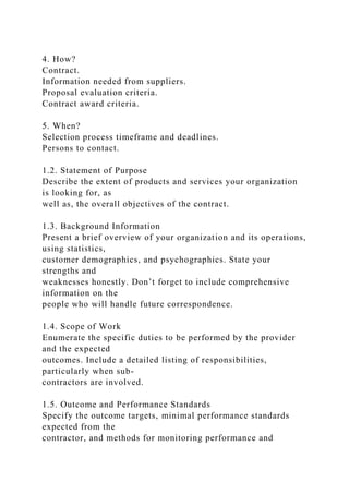 4. How?
Contract.
Information needed from suppliers.
Proposal evaluation criteria.
Contract award criteria.
5. When?
Selection process timeframe and deadlines.
Persons to contact.
1.2. Statement of Purpose
Describe the extent of products and services your organization
is looking for, as
well as, the overall objectives of the contract.
1.3. Background Information
Present a brief overview of your organization and its operations,
using statistics,
customer demographics, and psychographics. State your
strengths and
weaknesses honestly. Don’t forget to include comprehensive
information on the
people who will handle future correspondence.
1.4. Scope of Work
Enumerate the specific duties to be performed by the provider
and the expected
outcomes. Include a detailed listing of responsibilities,
particularly when sub-
contractors are involved.
1.5. Outcome and Performance Standards
Specify the outcome targets, minimal performance standards
expected from the
contractor, and methods for monitoring performance and
 