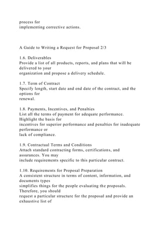 process for
implementing corrective actions.
A Guide to Writing a Request for Proposal 2/3
1.6. Deliverables
Provide a list of all products, reports, and plans that will be
delivered to your
organization and propose a delivery schedule.
1.7. Term of Contract
Specify length, start date and end date of the contract, and the
options for
renewal.
1.8. Payments, Incentives, and Penalties
List all the terms of payment for adequate performance.
Highlight the basis for
incentives for superior performance and penalties for inadequate
performance or
lack of compliance.
1.9. Contractual Terms and Conditions
Attach standard contracting forms, certifications, and
assurances. You may
include requirements specific to this particular contract.
1.10. Requirements for Proposal Preparation
A consistent structure in terms of content, information, and
documents types
simplifies things for the people evaluating the proposals.
Therefore, you should
request a particular structure for the proposal and provide an
exhaustive list of
 