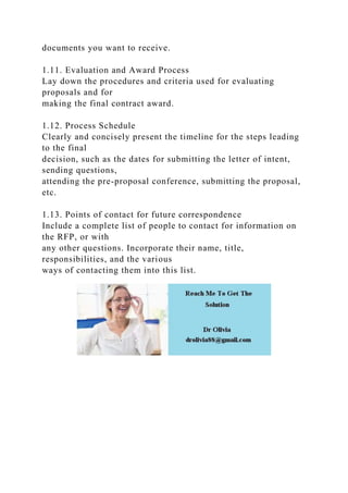 documents you want to receive.
1.11. Evaluation and Award Process
Lay down the procedures and criteria used for evaluating
proposals and for
making the final contract award.
1.12. Process Schedule
Clearly and concisely present the timeline for the steps leading
to the final
decision, such as the dates for submitting the letter of intent,
sending questions,
attending the pre-proposal conference, submitting the proposal,
etc.
1.13. Points of contact for future correspondence
Include a complete list of people to contact for information on
the RFP, or with
any other questions. Incorporate their name, title,
responsibilities, and the various
ways of contacting them into this list.
 