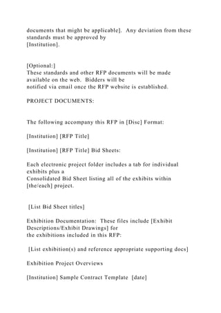 documents that might be applicable]. Any deviation from these
standards must be approved by
[Institution].
[Optional:]
These standards and other RFP documents will be made
available on the web. Bidders will be
notified via email once the RFP website is established.
PROJECT DOCUMENTS:
The following accompany this RFP in [Disc] Format:
[Institution] [RFP Title]
[Institution] [RFP Title] Bid Sheets:
Each electronic project folder includes a tab for individual
exhibits plus a
Consolidated Bid Sheet listing all of the exhibits within
[the/each] project.
[List Bid Sheet titles]
Exhibition Documentation: These files include [Exhibit
Descriptions/Exhibit Drawings] for
the exhibitions included in this RFP:
[List exhibition(s) and reference appropriate supporting docs]
Exhibition Project Overviews
[Institution] Sample Contract Template [date]
 