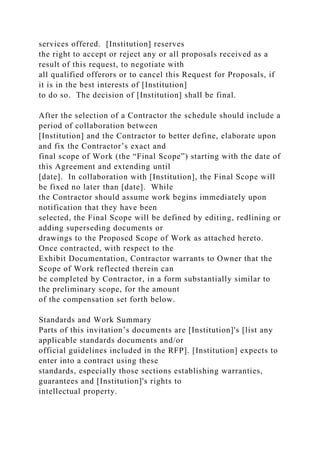 services offered. [Institution] reserves
the right to accept or reject any or all proposals received as a
result of this request, to negotiate with
all qualified offerors or to cancel this Request for Proposals, if
it is in the best interests of [Institution]
to do so. The decision of [Institution] shall be final.
After the selection of a Contractor the schedule should include a
period of collaboration between
[Institution] and the Contractor to better define, elaborate upon
and fix the Contractor’s exact and
final scope of Work (the “Final Scope”) starting with the date of
this Agreement and extending until
[date]. In collaboration with [Institution], the Final Scope will
be fixed no later than [date]. While
the Contractor should assume work begins immediately upon
notification that they have been
selected, the Final Scope will be defined by editing, redlining or
adding superseding documents or
drawings to the Proposed Scope of Work as attached hereto.
Once contracted, with respect to the
Exhibit Documentation, Contractor warrants to Owner that the
Scope of Work reflected therein can
be completed by Contractor, in a form substantially similar to
the preliminary scope, for the amount
of the compensation set forth below.
Standards and Work Summary
Parts of this invitation’s documents are [Institution]'s [list any
applicable standards documents and/or
official guidelines included in the RFP]. [Institution] expects to
enter into a contract using these
standards, especially those sections establishing warranties,
guarantees and [Institution]'s rights to
intellectual property.
 
