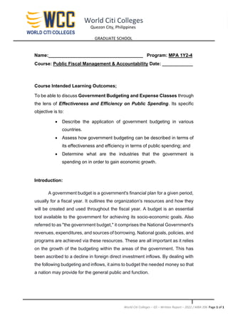 World Citi Colleges – GS – Written Report – 2022 / MBA 206 Page 1 of 1
World Citi Colleges
Quezon City, Philippines
GRADUATE SCHOOL
Name:_____________________________________ Program: MPA 1Y2-4
Course: Public Fiscal Management & Accountability Date: ____________
Course Intended Learning Outcomes;
To be able to discuss Government Budgeting and Expense Classes through
the lens of Effectiveness and Efficiency on Public Spending. Its specific
objective is to:
• Describe the application of government budgeting in various
countries.
• Assess how government budgeting can be described in terms of
its effectiveness and efficiency in terms of public spending; and
• Determine what are the industries that the government is
spending on in order to gain economic growth.
Introduction:
A government budget is a government's financial plan for a given period,
usually for a fiscal year. It outlines the organization's resources and how they
will be created and used throughout the fiscal year. A budget is an essential
tool available to the government for achieving its socio-economic goals. Also
referred to as "the government budget," it comprises the National Government's
revenues, expenditures, and sources of borrowing. National goals, policies, and
programs are achieved via these resources. These are all important as it relies
on the growth of the budgeting within the areas of the government. This has
been ascribed to a decline in foreign direct investment inflows. By dealing with
the following budgeting and inflows, it aims to budget the needed money so that
a nation may provide for the general public and function.
 