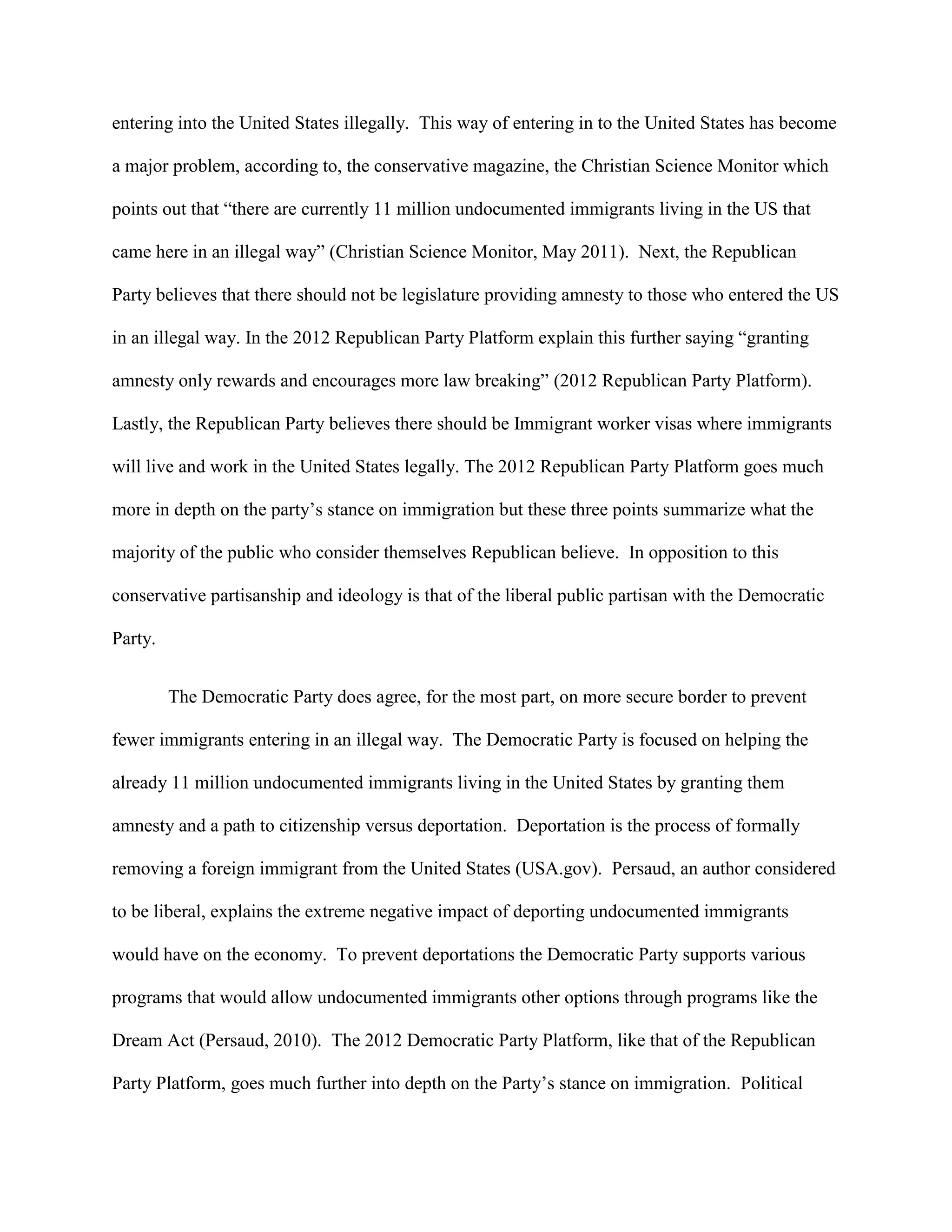 entering into the United States illegally. This way of entering in to the United States has become
a major problem, according to, the conservative magazine, the Christian Science Monitor which
points out that “there are currently 11 million undocumented immigrants living in the US that
came here in an illegal way” (Christian Science Monitor, May 2011). Next, the Republican
Party believes that there should not be legislature providing amnesty to those who entered the US
in an illegal way. In the 2012 Republican Party Platform explain this further saying “granting
amnesty only rewards and encourages more law breaking” (2012 Republican Party Platform).
Lastly, the Republican Party believes there should be Immigrant worker visas where immigrants
will live and work in the United States legally. The 2012 Republican Party Platform goes much
more in depth on the party’s stance on immigration but these three points summarize what the
majority of the public who consider themselves Republican believe. In opposition to this
conservative partisanship and ideology is that of the liberal public partisan with the Democratic
Party.
The Democratic Party does agree, for the most part, on more secure border to prevent
fewer immigrants entering in an illegal way. The Democratic Party is focused on helping the
already 11 million undocumented immigrants living in the United States by granting them
amnesty and a path to citizenship versus deportation. Deportation is the process of formally
removing a foreign immigrant from the United States (USA.gov). Persaud, an author considered
to be liberal, explains the extreme negative impact of deporting undocumented immigrants
would have on the economy. To prevent deportations the Democratic Party supports various
programs that would allow undocumented immigrants other options through programs like the
Dream Act (Persaud, 2010). The 2012 Democratic Party Platform, like that of the Republican
Party Platform, goes much further into depth on the Party’s stance on immigration. Political
 