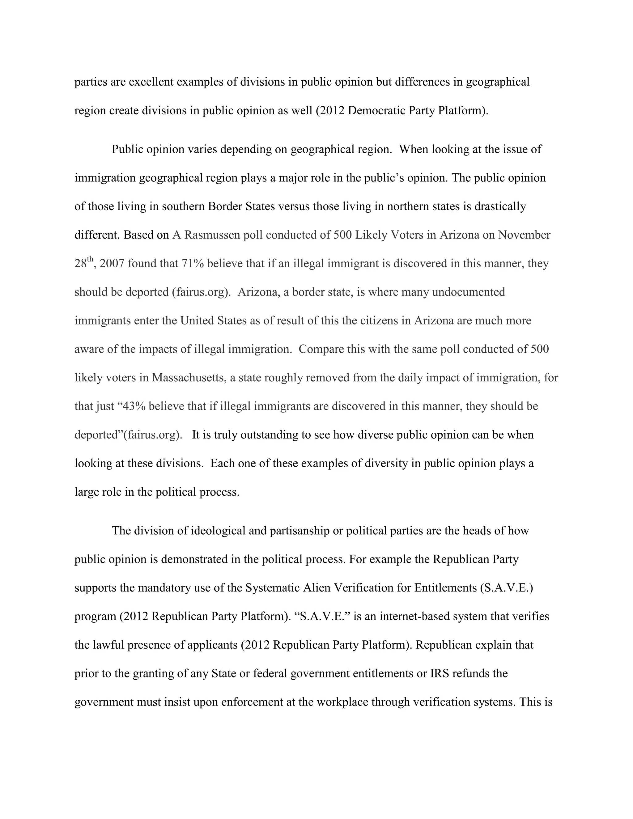 parties are excellent examples of divisions in public opinion but differences in geographical
region create divisions in public opinion as well (2012 Democratic Party Platform).
Public opinion varies depending on geographical region. When looking at the issue of
immigration geographical region plays a major role in the public’s opinion. The public opinion
of those living in southern Border States versus those living in northern states is drastically
different. Based on A Rasmussen poll conducted of 500 Likely Voters in Arizona on November
28th
, 2007 found that 71% believe that if an illegal immigrant is discovered in this manner, they
should be deported (fairus.org). Arizona, a border state, is where many undocumented
immigrants enter the United States as of result of this the citizens in Arizona are much more
aware of the impacts of illegal immigration. Compare this with the same poll conducted of 500
likely voters in Massachusetts, a state roughly removed from the daily impact of immigration, for
that just “43% believe that if illegal immigrants are discovered in this manner, they should be
deported”(fairus.org). It is truly outstanding to see how diverse public opinion can be when
looking at these divisions. Each one of these examples of diversity in public opinion plays a
large role in the political process.
The division of ideological and partisanship or political parties are the heads of how
public opinion is demonstrated in the political process. For example the Republican Party
supports the mandatory use of the Systematic Alien Verification for Entitlements (S.A.V.E.)
program (2012 Republican Party Platform). “S.A.V.E.” is an internet-based system that verifies
the lawful presence of applicants (2012 Republican Party Platform). Republican explain that
prior to the granting of any State or federal government entitlements or IRS refunds the
government must insist upon enforcement at the workplace through verification systems. This is
 