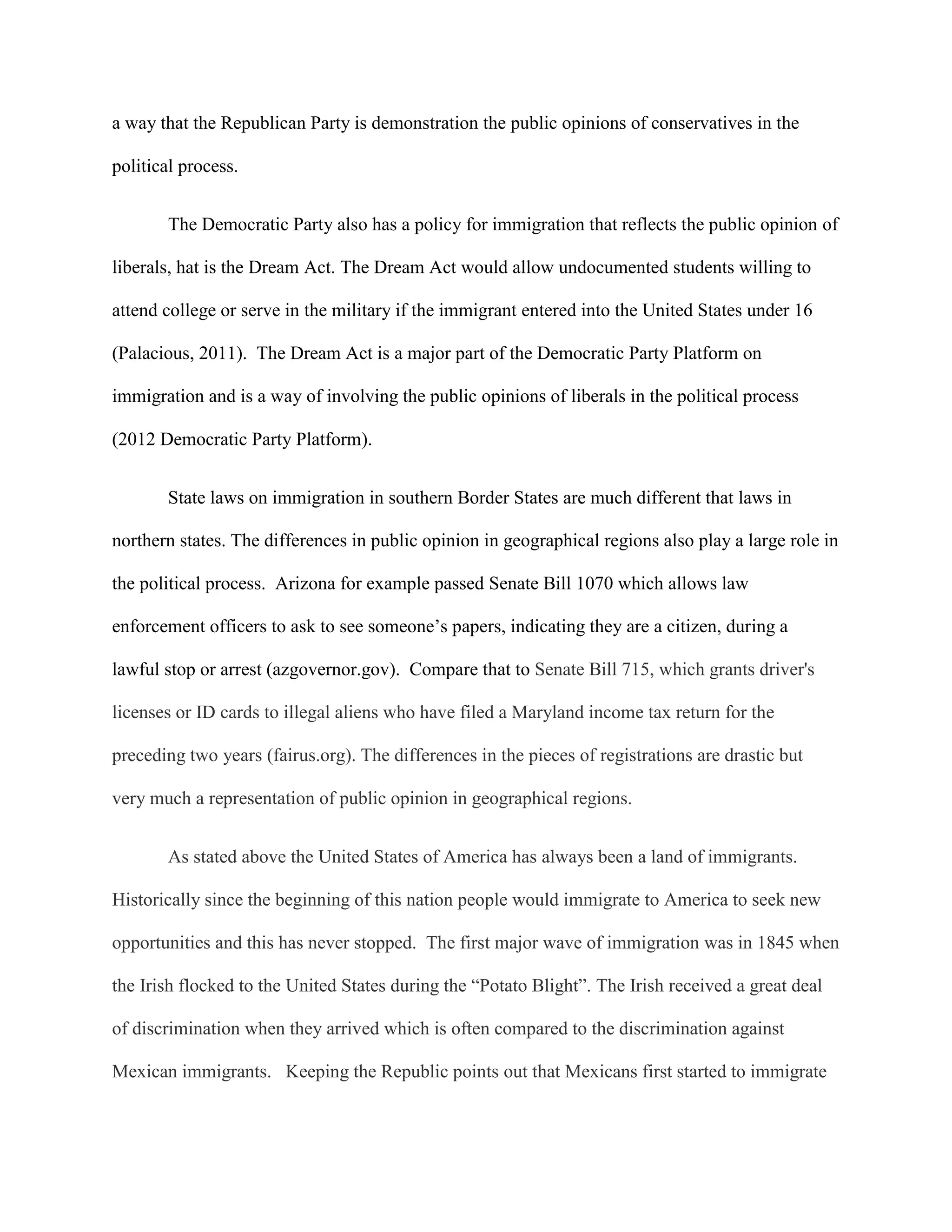 a way that the Republican Party is demonstration the public opinions of conservatives in the
political process.
The Democratic Party also has a policy for immigration that reflects the public opinion of
liberals, hat is the Dream Act. The Dream Act would allow undocumented students willing to
attend college or serve in the military if the immigrant entered into the United States under 16
(Palacious, 2011). The Dream Act is a major part of the Democratic Party Platform on
immigration and is a way of involving the public opinions of liberals in the political process
(2012 Democratic Party Platform).
State laws on immigration in southern Border States are much different that laws in
northern states. The differences in public opinion in geographical regions also play a large role in
the political process. Arizona for example passed Senate Bill 1070 which allows law
enforcement officers to ask to see someone’s papers, indicating they are a citizen, during a
lawful stop or arrest (azgovernor.gov). Compare that to Senate Bill 715, which grants driver's
licenses or ID cards to illegal aliens who have filed a Maryland income tax return for the
preceding two years (fairus.org). The differences in the pieces of registrations are drastic but
very much a representation of public opinion in geographical regions.
As stated above the United States of America has always been a land of immigrants.
Historically since the beginning of this nation people would immigrate to America to seek new
opportunities and this has never stopped. The first major wave of immigration was in 1845 when
the Irish flocked to the United States during the “Potato Blight”. The Irish received a great deal
of discrimination when they arrived which is often compared to the discrimination against
Mexican immigrants. Keeping the Republic points out that Mexicans first started to immigrate
 