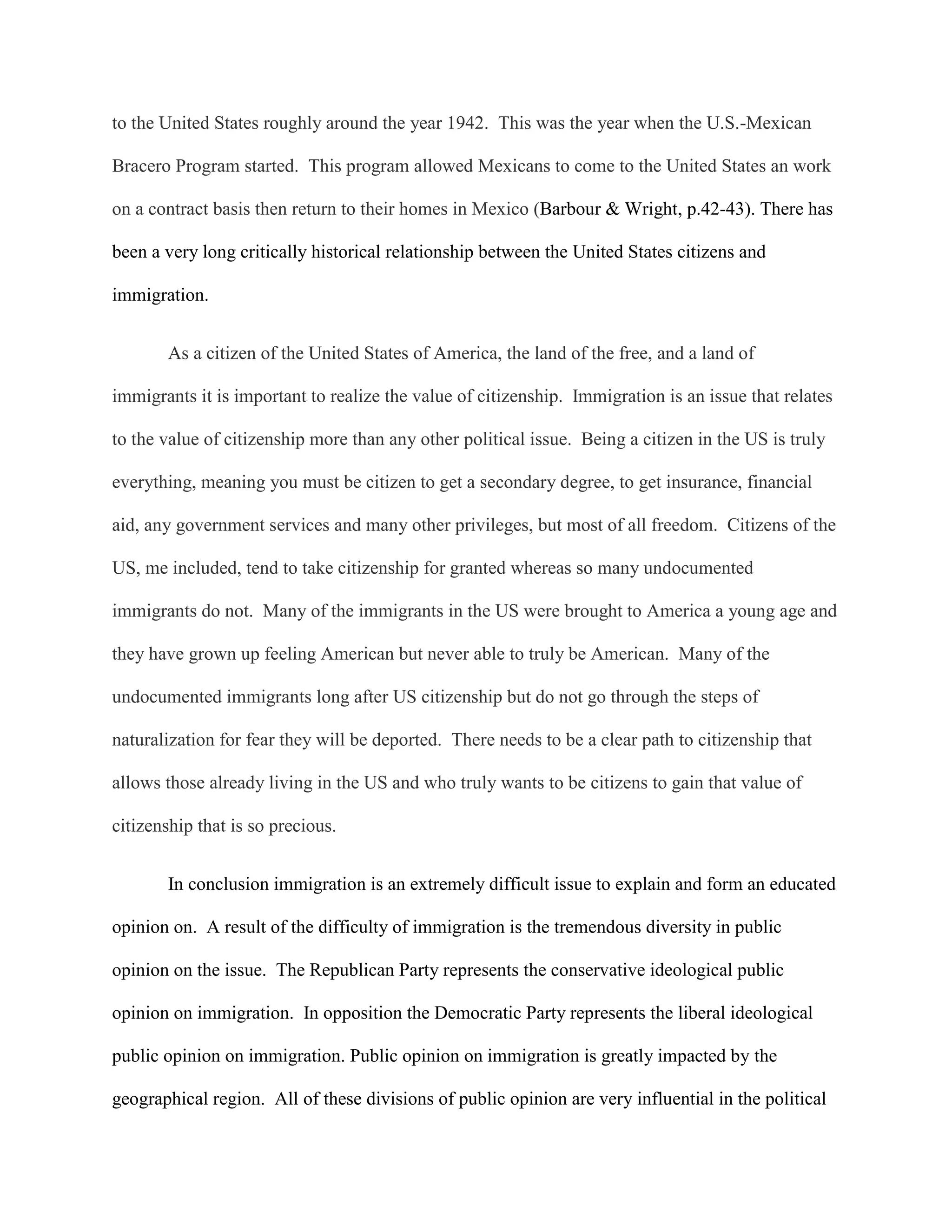 to the United States roughly around the year 1942. This was the year when the U.S.-Mexican
Bracero Program started. This program allowed Mexicans to come to the United States an work
on a contract basis then return to their homes in Mexico (Barbour & Wright, p.42-43). There has
been a very long critically historical relationship between the United States citizens and
immigration.
As a citizen of the United States of America, the land of the free, and a land of
immigrants it is important to realize the value of citizenship. Immigration is an issue that relates
to the value of citizenship more than any other political issue. Being a citizen in the US is truly
everything, meaning you must be citizen to get a secondary degree, to get insurance, financial
aid, any government services and many other privileges, but most of all freedom. Citizens of the
US, me included, tend to take citizenship for granted whereas so many undocumented
immigrants do not. Many of the immigrants in the US were brought to America a young age and
they have grown up feeling American but never able to truly be American. Many of the
undocumented immigrants long after US citizenship but do not go through the steps of
naturalization for fear they will be deported. There needs to be a clear path to citizenship that
allows those already living in the US and who truly wants to be citizens to gain that value of
citizenship that is so precious.
In conclusion immigration is an extremely difficult issue to explain and form an educated
opinion on. A result of the difficulty of immigration is the tremendous diversity in public
opinion on the issue. The Republican Party represents the conservative ideological public
opinion on immigration. In opposition the Democratic Party represents the liberal ideological
public opinion on immigration. Public opinion on immigration is greatly impacted by the
geographical region. All of these divisions of public opinion are very influential in the political
 